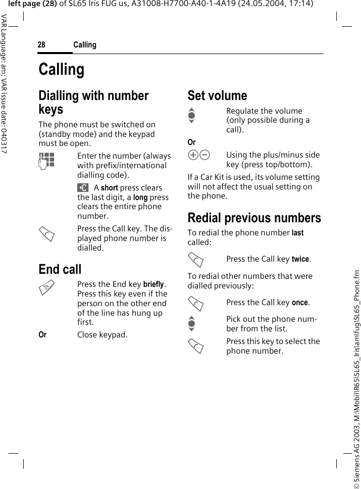 &copy; Siemens AG 2003, M:\Mobil\R65\SL65_Iris\am\fug\SL65_Phone.fmCalling28VAR Language: am; VAR issue date: 040317left page (28) of SL65 Iris FUG us, A31008-H7700-A40-1-4A19 (24.05.2004, 17:14)CallingDialling with number keysThe phone must be switched on (standby mode) and the keypad must be open.JEnter the number (always with prefix/international dialling code). ] A short press clears the last digit, a long press clears the entire phone number.APress the Call key. The dis-played phone number is dialled.End callBPress the End key briefly. Press this key even if the person on the other end of the line has hung up first.Or Close keypad.Set volumeIRegulate the volume (only possible during a call).Or kl Using the plus/minus side key (press top/bottom).If a Car Kit is used, its volume setting will not affect the usual setting on the phone.Redial previous numbersTo redial the phone number last called:APress the Call key twice.To redial other numbers that were dialled previously:APress the Call key once.IPick out the phone num-ber from the list.APress this key to select the phone number.