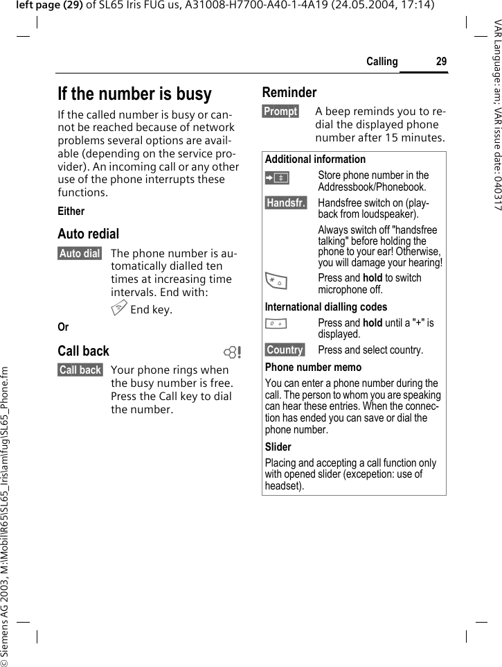 &copy; Siemens AG 2003, M:\Mobil\R65\SL65_Iris\am\fug\SL65_Phone.fm29CallingVAR Language: am; VAR issue date: 040317left page (29) of SL65 Iris FUG us, A31008-H7700-A40-1-4A19 (24.05.2004, 17:14)If the number is busyIf the called number is busy or can-not be reached because of network problems several options are avail-able (depending on the service pro-vider). An incoming call or any other use of the phone interrupts these functions.EitherAuto redial&sect;Auto dial&sect; The phone number is au-tomatically dialled ten times at increasing time intervals. End with:B End key.Or Call back b&sect;Call back&sect; Your phone rings when the busy number is free. Press the Call key to dial the number. Reminder&sect;Prompt&sect; A beep reminds you to re-dial the displayed phone number after 15 minutes.Additional information&ETH;Store phone number in the Addressbook/Phonebook.&sect;Handsfr.&sect;  Handsfree switch on (play-back from loudspeaker).Always switch off "handsfree talking" before holding the phone to your ear! Otherwise, you will damage your hearing!*Press and hold to switch microphone off.International dialling codes0Press and hold until a "+" is displayed.&sect;Country&sect; Press and select country.Phone number memoYou can enter a phone number during the call. The person to whom you are speaking can hear these entries. When the connec-tion has ended you can save or dial the phone number.SliderPlacing and accepting a call function only with opened slider (excepetion: use of headset).