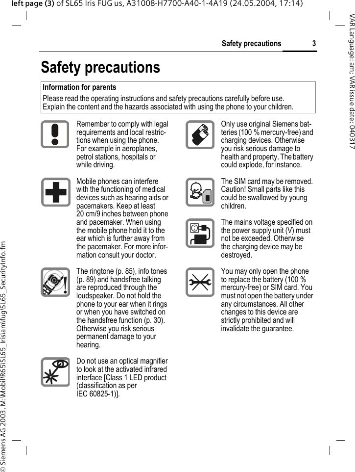 &copy; Siemens AG 2003, M:\Mobil\R65\SL65_Iris\am\fug\SL65_SecurityInfo.fm3Safety precautionsVAR Language: am; VAR issue date: 040317left page (3) of SL65 Iris FUG us, A31008-H7700-A40-1-4A19 (24.05.2004, 17:14)Safety precautionsInformation for parentsPlease read the operating instructions and safety precautions carefully before use.Explain the content and the hazards associated with using the phone to your children.Remember to comply with legal requirements and local restric-tions when using the phone. For example in aeroplanes, petrol stations, hospitals or while driving.Mobile phones can interfere with the functioning of medical devices such as hearing aids or pacemakers. Keep at least 20 cm/9 inches between phone and pacemaker. When using the mobile phone hold it to the ear which is further away from the pacemaker. For more infor-mation consult your doctor.The ringtone (p. 85), info tones (p. 89) and handsfree talking are reproduced through the loudspeaker. Do not hold the phone to your ear when it rings or when you have switched on the handsfree function (p. 30). Otherwise you risk serious permanent damage to your hearing.Do not use an optical magnifier to look at the activated infrared interface [Class 1 LED product (classification as per IEC 60825-1)].Only use original Siemens bat-teries (100 % mercury-free) and charging devices. Otherwise you risk serious damage to health and property. The battery could explode, for instance.The SIM card may be removed. Caution! Small parts like this could be swallowed by young children.The mains voltage specified on the power supply unit (V) must not be exceeded. Otherwise the charging device may be destroyed.You may only open the phone to replace the battery (100 % mercury-free) or SIM card. You must not open the battery under any circumstances. All other changes to this device are strictly prohibited and will invalidate the guarantee.