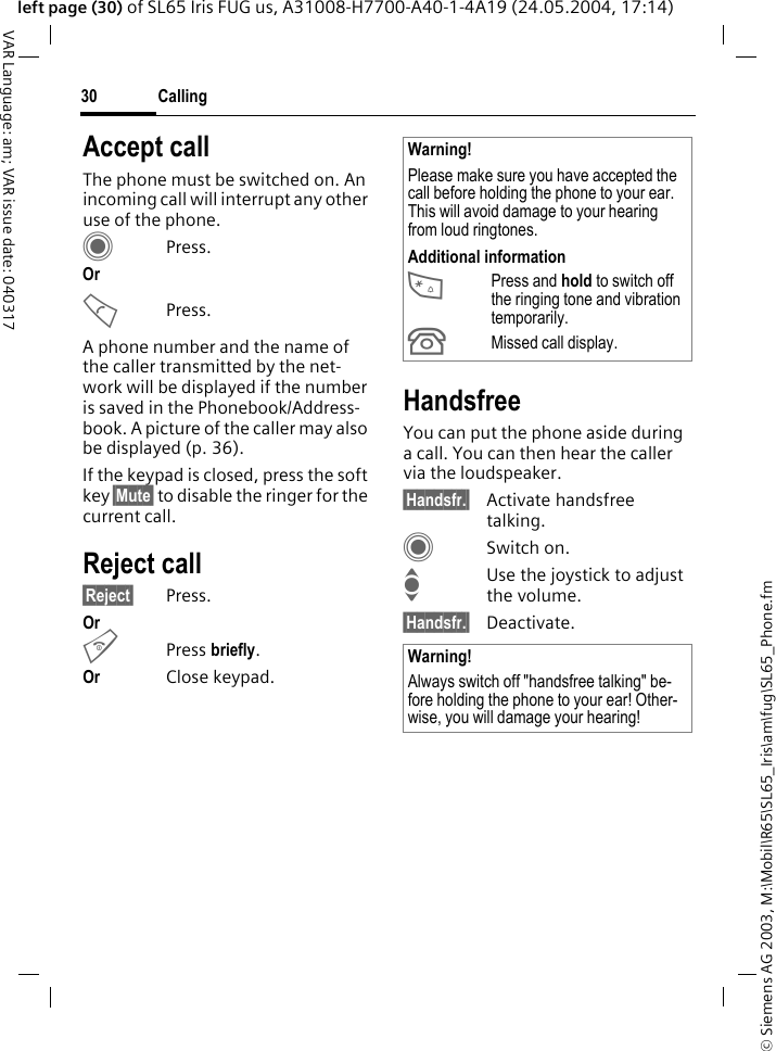 &copy; Siemens AG 2003, M:\Mobil\R65\SL65_Iris\am\fug\SL65_Phone.fmCalling30VAR Language: am; VAR issue date: 040317left page (30) of SL65 Iris FUG us, A31008-H7700-A40-1-4A19 (24.05.2004, 17:14)Accept callThe phone must be switched on. An incoming call will interrupt any other use of the phone.CPress.Or APress.A phone number and the name of the caller transmitted by the net-work will be displayed if the number is saved in the Phonebook/Address-book. A picture of the caller may also be displayed (p. 36).If the keypad is closed, press the soft key &sect;Mute&sect; to disable the ringer for the current call.Reject call&sect;Reject&sect; Press.Or BPress briefly. Or Close keypad.HandsfreeYou can put the phone aside during a call. You can then hear the caller via the loudspeaker. &sect;Handsfr.&sect; Activate handsfree talking.CSwitch on.IUse the joystick to adjust the volume.&sect;Handsfr.&sect; Deactivate.Warning!Please make sure you have accepted the call before holding the phone to your ear. This will avoid damage to your hearing from loud ringtones.Additional information*Press and hold to switch off the ringing tone and vibration temporarily.&Acirc;Missed call display.Warning!Always switch off "handsfree talking" be-fore holding the phone to your ear! Other-wise, you will damage your hearing! 