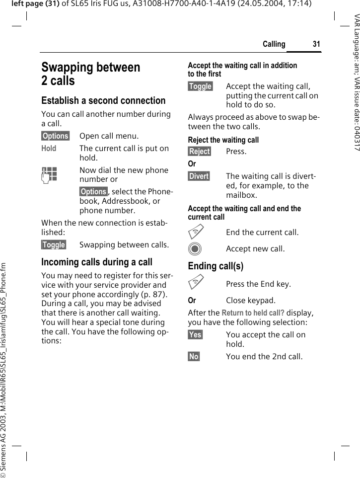 &copy; Siemens AG 2003, M:\Mobil\R65\SL65_Iris\am\fug\SL65_Phone.fm31CallingVAR Language: am; VAR issue date: 040317left page (31) of SL65 Iris FUG us, A31008-H7700-A40-1-4A19 (24.05.2004, 17:14)Swapping between 2 callsEstablish a second connectionYou can call another number during a call.&sect;Options&sect; Open call menu.Hold The current call is put on hold. JNow dial the new phone number or&sect;Options&sect;, select the Phone-book, Addressbook, or phone number.When the new connection is estab-lished:&sect;Toggle&sect; Swapping between calls.Incoming calls during a callYou may need to register for this ser-vice with your service provider and set your phone accordingly (p. 87). During a call, you may be advised that there is another call waiting. You will hear a special tone during the call. You have the following op-tions:Accept the waiting call in addition to the first&sect;Toggle&sect; Accept the waiting call, putting the current call on hold to do so. Always proceed as above to swap be-tween the two calls.Reject the waiting call &sect;Reject&sect; Press. Or &sect;Divert&sect; The waiting call is divert-ed, for example, to the mailbox.Accept the waiting call and end the current callBEnd the current call.CAccept new call.Ending call(s)BPress the End key. Or Close keypad.After the Return to held call? display, you have the following selection:&sect;Yes&sect; You accept the call on hold.&sect;No&sect; You end the 2nd call.