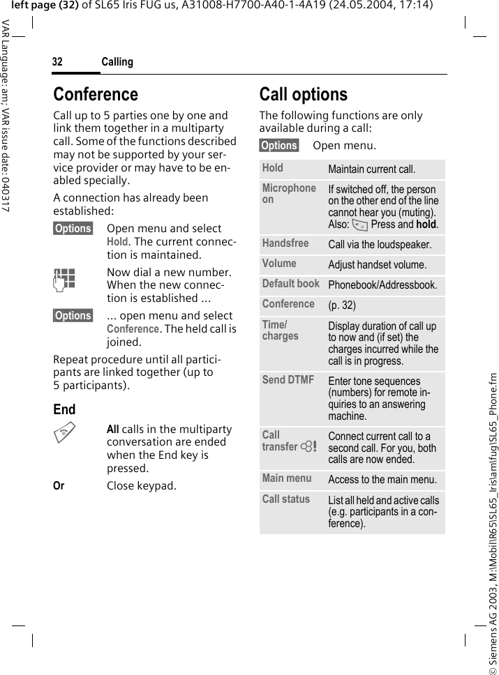 &copy; Siemens AG 2003, M:\Mobil\R65\SL65_Iris\am\fug\SL65_Phone.fmCalling32VAR Language: am; VAR issue date: 040317left page (32) of SL65 Iris FUG us, A31008-H7700-A40-1-4A19 (24.05.2004, 17:14)ConferenceCall up to 5 parties one by one and link them together in a multiparty call. Some of the functions described may not be supported by your ser-vice provider or may have to be en-abled specially. A connection has already been established: &sect;Options&sect; Open menu and select Hold. The current connec-tion is maintained.JNow dial a new number. When the new connec-tion is established ...&sect;Options&sect; &hellip; open menu and select Conference. The held call is joined.Repeat procedure until all partici-pants are linked together (up to 5participants).EndBAll calls in the multiparty conversation are ended when the End key is pressed. Or Close keypad.Call optionsThe following functions are only available during a call:&sect;Options&sect; Open menu.Hold Maintain current call.Microphone on If switched off, the person on the other end of the line cannot hear you (muting). Also: * Press and hold.Handsfree Call via the loudspeaker. Volume Adjust handset volume.Default book Phonebook/Addressbook.Conference (p. 32)Time/charges Display duration of call up to now and (if set) the charges incurred while the call is in progress.Send DTMF Enter tone sequences (numbers) for remote in-quiries to an answering machine.Call transfer = Connect current call to a second call. For you, both calls are now ended.Main menu Access to the main menu.Call status List all held and active calls (e.g. participants in a con-ference).