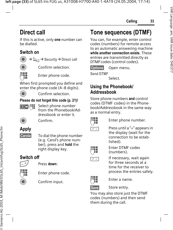 &copy; Siemens AG 2003, M:\Mobil\R65\SL65_Iris\am\fug\SL65_Phone.fm33CallingVAR Language: am; VAR issue date: 040317left page (33) of SL65 Iris FUG us, A31008-H7700-A40-1-4A19 (24.05.2004, 17:14)Direct callIf this is active, only one number can be dialled.Switch onC&cent;T&cent;Security&cent;Direct callCConfirm selection.JEnter phone code.When first prompted you define and enter the phone code (4&ndash;8 digits).CConfirm selection.Please do not forget this code (p. 21)! &Iuml;/JSelect phone number from the Phonebook/Ad-dressbook or enter it. CConfirm.Apply&sect;Carola&sect; To dial the phone number (e.g. Carol&rsquo;s phone num-ber), press and hold the right display key. Switch off#Press down:JEnter phone code.CConfirm input.Tone sequences (DTMF)You can, for example, enter control codes (numbers) for remote access to an automatic answering machine while another connection exists. These entries are transmitted directly as DTMFcodes (control codes).&sect;Options&sect; Open menu.Send DTMFSelect.Using the Phonebook/AddressbookStore phone numbers and control codes (DTMF codes) in the Phone-book/Addressbook in the same way as a normal entry.JEnter phone number.0Press until a "+" appears in the display (wait for the connection to be estab-lished).JEnter DTMF codes (numbers).0If necessary, wait again for three seconds at a time for the receiver to process the entries safely.JEnter a name.&sect;Save&sect; Store entry.You may also store just the DTMF codes (numbers) and then send them during the call.