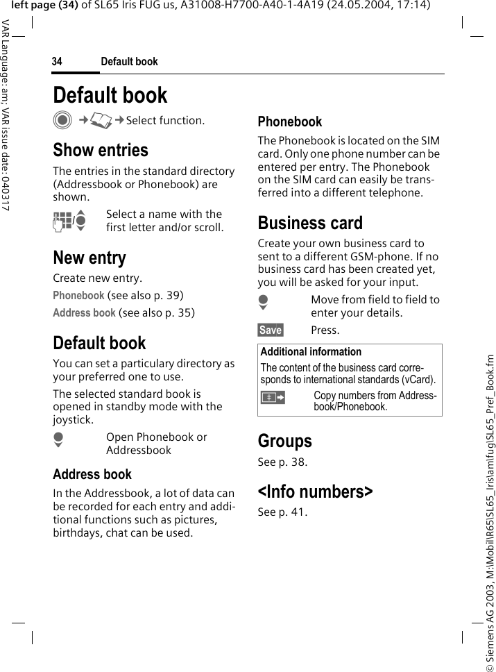 &copy; Siemens AG 2003, M:\Mobil\R65\SL65_Iris\am\fug\SL65_Pref_Book.fmDefault book34VAR Language: am; VAR issue date: 040317left page (34) of SL65 Iris FUG us, A31008-H7700-A40-1-4A19 (24.05.2004, 17:14)Default book C&cent;L&cent;Select function.Show entriesThe entries in the standard directory (Addressbook or Phonebook) are shown.J/ISelect a name with the first letter and/or scroll. New entryCreate new entry.Phonebook (see also p. 39)Address book (see also p. 35)Default bookYou can set a particulary directory as your preferred one to use. The selected standard book is opened in standby mode with the joystick.HOpen Phonebook or AddressbookAddress bookIn the Addressbook, a lot of data can be recorded for each entry and addi-tional functions such as pictures, birthdays, chat can be used.PhonebookThe Phonebook is located on the SIM card. Only one phone number can be entered per entry. The Phonebook on the SIM card can easily be trans-ferred into a different telephone.Business cardCreate your own business card to sent to a different GSM-phone. If no business card has been created yet, you will be asked for your input.HMove from field to field to enter your details. &sect;Save&sect; Press.GroupsSee p. 38.<Info numbers>See p. 41.Additional informationThe content of the business card corre-sponds to international standards (vCard).&Iuml;Copy numbers from Address-book/Phonebook.