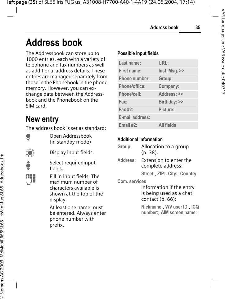 &copy; Siemens AG 2003, M:\Mobil\R65\SL65_Iris\am\fug\SL65_Adressbook.fm35Address bookVAR Language: am; VAR issue date: 040317left page (35) of SL65 Iris FUG us, A31008-H7700-A40-1-4A19 (24.05.2004, 17:14)Address bookThe Addressbook can store up to 1000 entries, each with a variety of telephone and fax numbers as well as additional address details. These entries are managed separately from those in the Phonebook in the phone memory. However, you can ex-change data between the Address-book and the Phonebook on the SIM card.New entryThe address book is set as standard:HOpen Addressbook (in standby mode)CDisplay input fields.ISelect requiredinput fields.JFill in input fields. The maximum number of characters available is shown at the top of the display. At least one name must be entered. Always enter phone number with prefix. Possible input fieldsAdditional informationGroup: Allocation to a group (p. 38).Address: Extension to enter the complete address:Street:, ZIP:, City:, Country: Com. servicesInformation if the entry is being used as a chat contact (p. 66):Nickname:, WV user ID:, ICQ number:, AIM screen name: Last name: URL:First name: Inst. Msg. >> Phone number: Group:Phone/office: Company:Phone/cell: Address: >> Fax: Birthday: >> Fax #2: Picture:E-mail address:Email #2: All fields