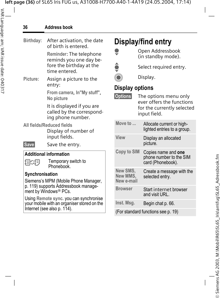 &copy; Siemens AG 2003, M:\Mobil\R65\SL65_Iris\am\fug\SL65_Adressbook.fmAddress book36VAR Language: am; VAR issue date: 040317left page (36) of SL65 Iris FUG us, A31008-H7700-A40-1-4A19 (24.05.2004, 17:14)Birthday: After activation, the date of birth is entered. Reminder: The telephone reminds you one day be-fore the birthday at the time entered.Picture: Assign a picture to the entry:From camera, In"My stuff", No picture It is displayed if you are called by the correspond-ing phone number.All fields/Reduced fieldsDisplay of number of input fields.&sect;Save&sect; Save the entry.Display/find entryHOpen Addressbook (in standby mode).ISelect required entry.CDisplay.Display options&sect;Options&sect; The options menu only ever offers the functions for the currently selected input field. Additional information&Icirc;Temporary switch to Phonebook.SynchronisationSiemens&rsquo;s MPM (Mobile Phone Manager, p. 119) supports Addressbook manage-ment by Windows&reg; PCs.Using Remote sync. you can synchronise your mobile with an organiser stored on the Internet (see also p. 114).Move to ... Allocate current or high-lighted entries to a group.View Display an allocated picture.Copy to SIM Copies name and one phone number to the SIM card (Phonebook).New SMS, New MMS, New e-mailCreate a message with the selected entry.Browser  Start internet browser and visit URL.Inst. Msg. Begin chat p. 66.(For standard functions see p. 19)
