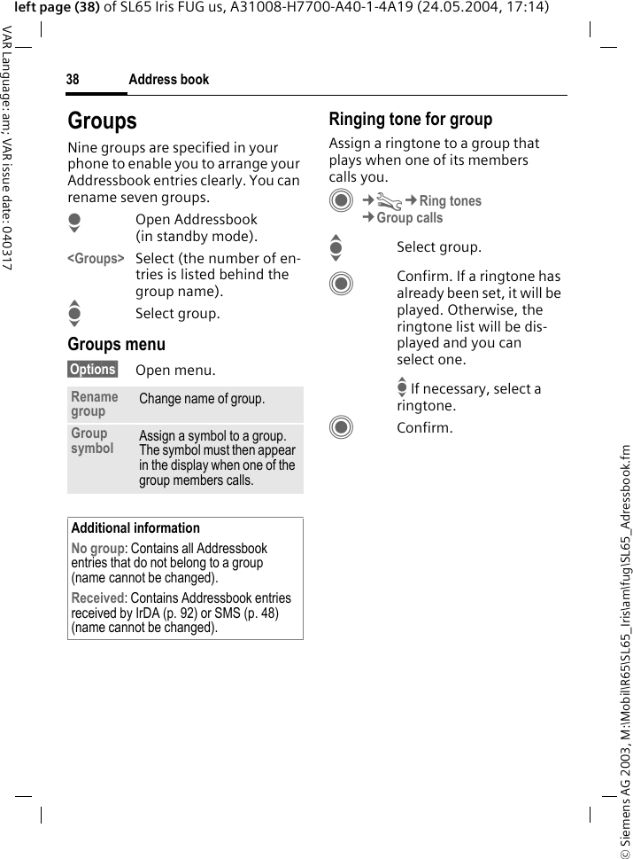 &copy; Siemens AG 2003, M:\Mobil\R65\SL65_Iris\am\fug\SL65_Adressbook.fmAddress book38VAR Language: am; VAR issue date: 040317left page (38) of SL65 Iris FUG us, A31008-H7700-A40-1-4A19 (24.05.2004, 17:14)GroupsNine groups are specified in your phone to enable you to arrange your Addressbook entries clearly. You can rename seven groups.HOpen Addressbook (in standby mode).<Groups> Select (the number of en-tries is listed behind the group name). ISelect group. Groups menu&sect;Options&sect; Open menu.Ringing tone for groupAssign a ringtone to a group that plays when one of its members calls you. C&cent;T&cent;Ring tones&cent;Group callsISelect group.CConfirm. If a ringtone has already been set, it will be played. Otherwise, the ringtone list will be dis-played and you can select one. I If necessary, select a ringtone.CConfirm. Rename group Change name of group.Group symbol Assign a symbol to a group. The symbol must then appear in the display when one of the group members calls.Additional informationNo group: Contains all Addressbook entries that do not belong to a group (name cannot be changed).Received: Contains Addressbook entries received by IrDA (p. 92) or SMS (p. 48) (name cannot be changed).