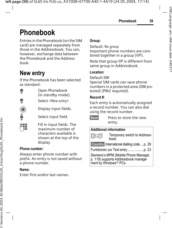 &copy; Siemens AG 2003, M:\Mobil\R65\SL65_Iris\am\fug\SL65_Phonebook.fm39PhonebookVAR Language: am; VAR issue date: 040317left page (39) of SL65 Iris FUG us, A31008-H7700-A40-1-4A19 (24.05.2004, 17:14)PhonebookEntries in the Phonebook (on the SIM card) are managed separately from those in the Addressbook. You can, however, exchange data between the Phonebook and the Address-book.New entryIf the Phonebook has been selected as standard:HOpen Phonebook (in standby mode).HSelect <New entry>.CDisplay input fields.ISelect input field.JFill in input fields. The maximum number of characters available is shown at the top of the display. Phone number:Always enter phone number with prefix. An entry is not saved without a phone number.Name: Enter first and/or last names.Group:Default: No groupImportant phone numbers are com-bined together in a group (VIP). Note that group VIP is different from same group in Addressbook.Location: Default SIMSpecial SIM cards can save phone numbers in a protected area (SIM pro-tected) (PIN2 required).Record #: Each entry is automatically assigned a record number. You can also dial using the record number. &sect;Save&sect; Press to store the new entry.Additional information&Icirc;Temporary switch to Address-book.&sect;Country&sect; International dialling code ....p. 29Funktionen zur Text entry..................p. 23Siemens&rsquo;s MPM (Mobile Phone Manager, p. 119) supports Addressbook manage-ment by Windows&reg; PCs.