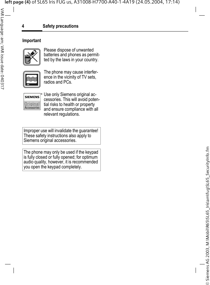 &copy; Siemens AG 2003, M:\Mobil\R65\SL65_Iris\am\fug\SL65_SecurityInfo.fmSafety precautions4VAR Language: am; VAR issue date: 040317left page (4) of SL65 Iris FUG us, A31008-H7700-A40-1-4A19 (24.05.2004, 17:14)ImportantPlease dispose of unwanted batteries and phones as permit-ted by the laws in your country.The phone may cause interfer-ence in the vicinity of TV sets, radios and PCs.Use only Siemens original ac-cessories. This will avoid poten-tial risks to health or property and ensure compliance with all relevant regulations.Improper use will invalidate the guarantee! These safety instructions also apply to Siemens original accessories.The phone may only be used if the keypad is fully closed or fully opened; for optimum audio quality, however, it is recommended you open the keypad completely. 