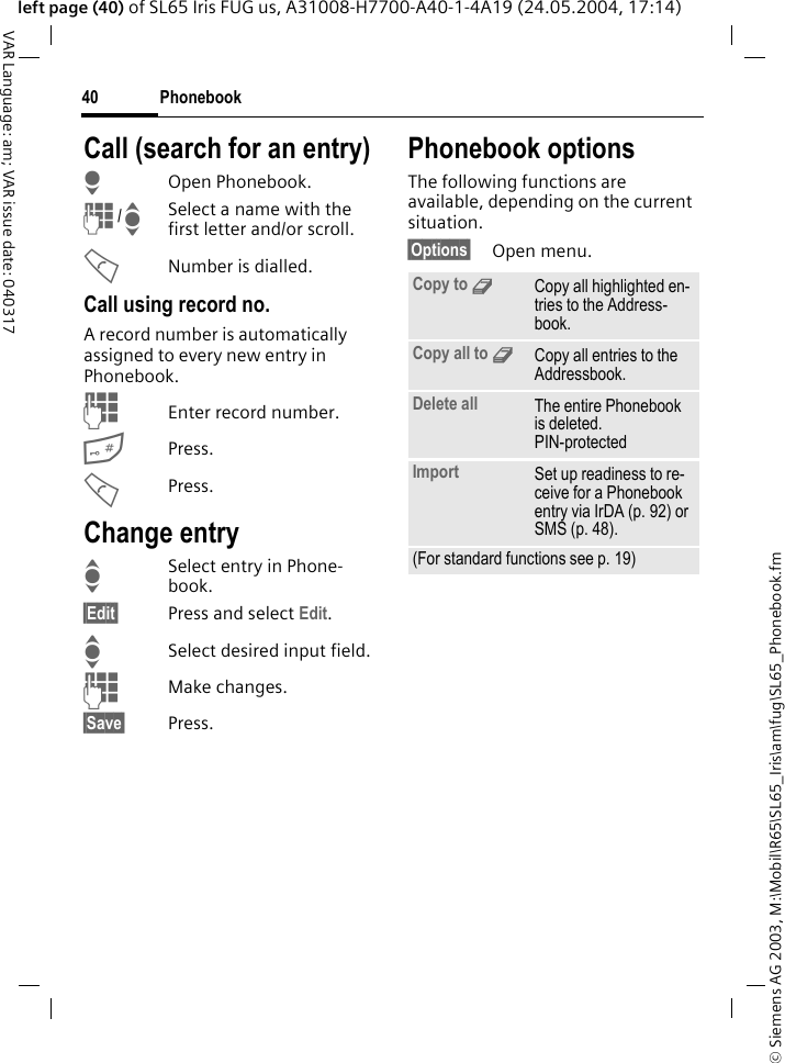 &copy; Siemens AG 2003, M:\Mobil\R65\SL65_Iris\am\fug\SL65_Phonebook.fmPhonebook40VAR Language: am; VAR issue date: 040317left page (40) of SL65 Iris FUG us, A31008-H7700-A40-1-4A19 (24.05.2004, 17:14)Call (search for an entry)HOpen Phonebook.J /ISelect a name with the first letter and/or scroll.ANumber is dialled.Call using record no.A record number is automatically assigned to every new entry in Phonebook.JEnter record number.#Press.APress.Change entryISelect entry in Phone-book.&sect;Edit&sect; Press and select Edit.ISelect desired input field.JMake changes.&sect;Save&sect; Press.Phonebook optionsThe following functions are available, depending on the current situation. &sect;Options&sect; Open menu.Copy to 9Copy all highlighted en-tries to the Address-book.Copy all to 9Copy all entries to the Addressbook.Delete all The entire Phonebook is deleted. PIN-protectedImport Set up readiness to re-ceive for a Phonebook entry via IrDA (p. 92) or SMS (p. 48).(For standard functions see p. 19)