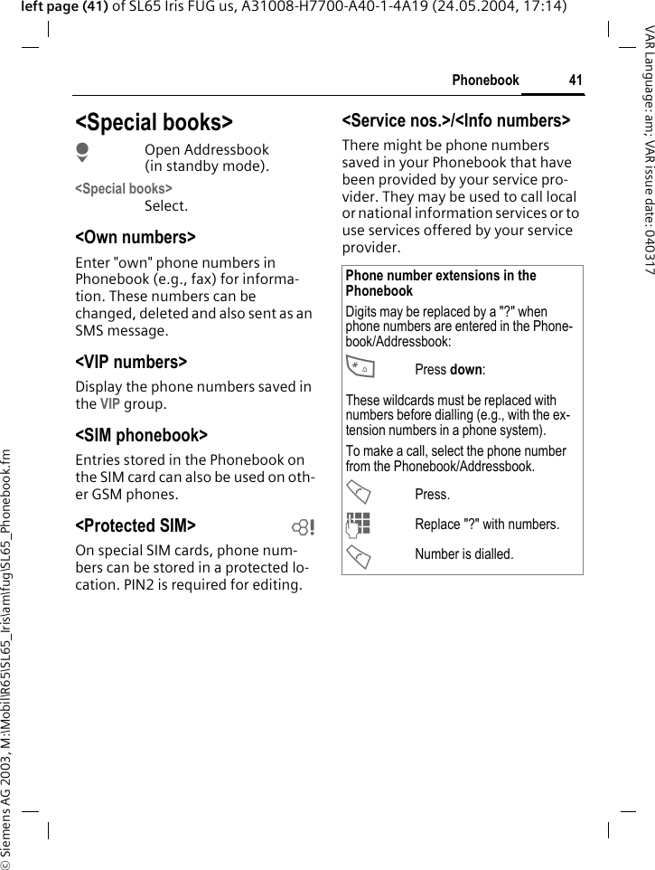 &copy; Siemens AG 2003, M:\Mobil\R65\SL65_Iris\am\fug\SL65_Phonebook.fm41PhonebookVAR Language: am; VAR issue date: 040317left page (41) of SL65 Iris FUG us, A31008-H7700-A40-1-4A19 (24.05.2004, 17:14)<Special books>HOpen Addressbook (in standby mode).<Special books>Select.<Own numbers>Enter "own" phone numbers in Phonebook (e.g., fax) for informa-tion. These numbers can be changed, deleted and also sent as an SMS message.<VIP numbers>Display the phone numbers saved in the VIP group.<SIM phonebook> Entries stored in the Phonebook on the SIM card can also be used on oth-er GSM phones.<Protected SIM>  bOn special SIM cards, phone num-bers can be stored in a protected lo-cation. PIN2 is required for editing. <Service nos.>/<Info numbers>There might be phone numbers saved in your Phonebook that have been provided by your service pro-vider. They may be used to call local or national information services or to use services offered by your service provider.Phone number extensions in the PhonebookDigits may be replaced by a "?" when phone numbers are entered in the Phone-book/Addressbook:*Press down:These wildcards must be replaced with numbers before dialling (e.g., with the ex-tension numbers in a phone system). To make a call, select the phone number from the Phonebook/Addressbook.APress.JReplace "?" with numbers.ANumber is dialled.