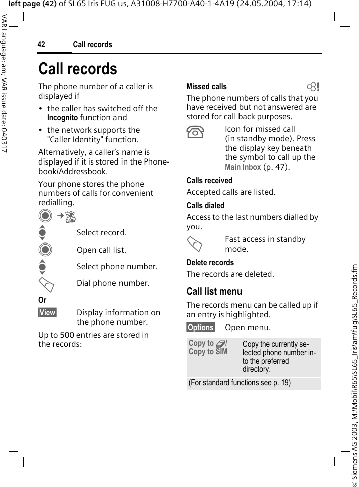 &copy; Siemens AG 2003, M:\Mobil\R65\SL65_Iris\am\fug\SL65_Records.fmCall records42VAR Language: am; VAR issue date: 040317left page (42) of SL65 Iris FUG us, A31008-H7700-A40-1-4A19 (24.05.2004, 17:14)Call recordsThe phone number of a caller is displayed if &bull; the caller has switched off the Incognito function and &bull; the network supports the "Caller Identity" function. Alternatively, a caller&rsquo;s name is displayed if it is stored in the Phone-book/Addressbook.Your phone stores the phone numbers of calls for convenient redialling. C&cent;P ISelect record.COpen call list.ISelect phone number.ADial phone number.Or &sect;View&sect; Display information on the phone number.Up to 500 entries are stored in the records:Missed calls bThe phone numbers of calls that you have received but not answered are stored for call back purposes.&Acirc;Icon for missed call (in standby mode). Press the display key beneath the symbol to call up the Main Inbox (p. 47). Calls receivedAccepted calls are listed. Calls dialedAccess to the last numbers dialled by you.AFast access in standby mode.Delete recordsThe records are deleted. Call list menuThe records menu can be called up if an entry is highlighted.&sect;Options&sect; Open menu.Copy to 9/ Copy to SIM Copy the currently se-lected phone number in-to the preferred directory. (For standard functions see p. 19)