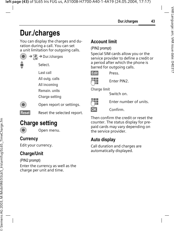 &copy; Siemens AG 2003, M:\Mobil\R65\SL65_Iris\am\fug\SL65_TimeCharge.fm43Dur./chargesVAR Language: am; VAR issue date: 040317left page (43) of SL65 Iris FUG us, A31008-H7700-A40-1-4A19 (24.05.2004, 17:17)Dur./chargesYou can display the charges and du-ration during a call. You can set a unit limitation for outgoing calls. C&cent;P&cent;Dur./chargesISelect.Last callAll outg. callsAll incomingRemain. unitsCharge settingCOpen report or settings.&sect;Reset&sect; Reset the selected report.Charge settingCOpen menu.CurrencyEdit your currency.Charge/Unit (PIN2 prompt)Enter the currency as well as the charge per unit and time.Account limit (PIN2 prompt)Special SIM cards allow you or the service provider to define a credit or a period after which the phone is barred for outgoing calls.&sect;Edit&sect; Press.JEnter PIN2.Charge limitSwitch on.JEnter number of units.&sect;OK&sect; Confirm.Then confirm the credit or reset the counter. The status display for pre-paid cards may vary depending on the service provider.Auto displayCall duration and charges are automatically displayed.