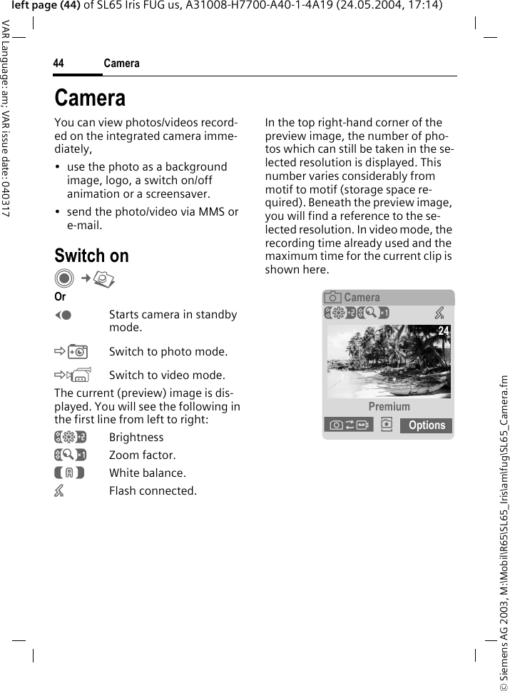 &copy; Siemens AG 2003, M:\Mobil\R65\SL65_Iris\am\fug\SL65_Camera.fmCamera44VAR Language: am; VAR issue date: 040317left page (44) of SL65 Iris FUG us, A31008-H7700-A40-1-4A19 (24.05.2004, 17:14)CameraYou can view photos/videos record-ed on the integrated camera imme-diately,&bull; use the photo as a background image, logo, a switch on/off animation or a screensaver.&bull; send the photo/video via MMS or e-mail.Switch onC&cent;R Or DStarts camera in standby mode.&Egrave;Switch to photo mode.&Eacute;Switch to video mode.The current (preview) image is dis-played. You will see the following in the first line from left to right:&Ugrave;Brightness&Uacute;Zoom factor.&Ucirc;White balance.&times;Flash connected.In the top right-hand corner of the preview image, the number of pho-tos which can still be taken in the se-lected resolution is displayed. This number varies considerably from motif to motif (storage space re-quired). Beneath the preview image, you will find a reference to the se-lected resolution. In video mode, the recording time already used and the maximum time for the current clip is shown here.&egrave; Camera&Ugrave;&Uacute; &times; Premium&Oslash;&icirc; Options24