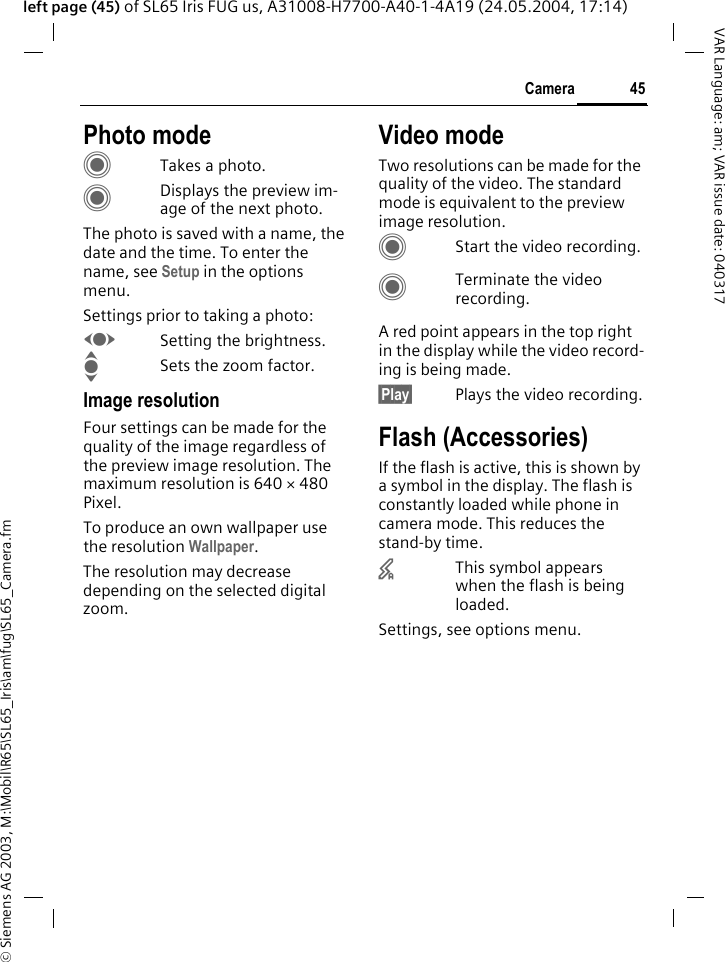 &copy; Siemens AG 2003, M:\Mobil\R65\SL65_Iris\am\fug\SL65_Camera.fm45CameraVAR Language: am; VAR issue date: 040317left page (45) of SL65 Iris FUG us, A31008-H7700-A40-1-4A19 (24.05.2004, 17:14)Photo modeCTakes a photo.CDisplays the preview im-age of the next photo.The photo is saved with a name, the date and the time. To enter the name, see Setup in the options menu.Settings prior to taking a photo:FSetting the brightness.ISets the zoom factor.Image resolutionFour settings can be made for the quality of the image regardless of the preview image resolution. The maximum resolution is 640 &times; 480 Pixel. To produce an own wallpaper use the resolution Wallpaper.The resolution may decrease depending on the selected digital zoom.Video modeTwo resolutions can be made for the quality of the video. The standard mode is equivalent to the preview image resolution.CStart the video recording.CTerminate the video recording.A red point appears in the top right in the display while the video record-ing is being made. &sect;Play&sect; Plays the video recording.Flash (Accessories)If the flash is active, this is shown by a symbol in the display. The flash is constantly loaded while phone in camera mode. This reduces the stand-by time.&times;This symbol appears when the flash is being loaded.Settings, see options menu.