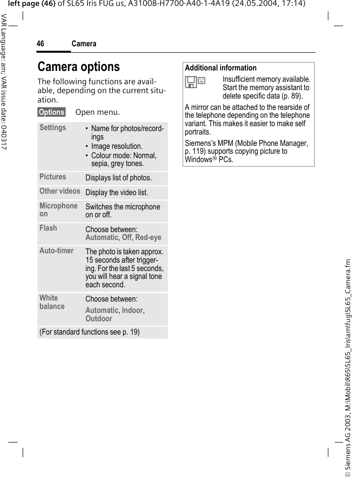 &copy; Siemens AG 2003, M:\Mobil\R65\SL65_Iris\am\fug\SL65_Camera.fmCamera46VAR Language: am; VAR issue date: 040317left page (46) of SL65 Iris FUG us, A31008-H7700-A40-1-4A19 (24.05.2004, 17:14)Camera optionsThe following functions are avail-able, depending on the current situ-ation.&sect;Options&sect; Open menu.Settings &bull; Name for photos/record-ings&bull; Image resolution.&bull; Colour mode: Normal, sepia, grey tones.Pictures Displays list of photos.Other videos Display the video list.Microphone on Switches the microphone on or off. Flash Choose between: Automatic, Off, Red-eye Auto-timer The photo is taken approx. 15 seconds after trigger-ing. For the last 5 seconds, you will hear a signal tone each second.White balance Choose between: Automatic, Indoor, Outdoor (For standard functions see p. 19)Additional information&Ecirc;Insufficient memory available. Start the memory assistant to delete specific data (p. 89).A mirror can be attached to the rearside of the telephone depending on the telephone variant. This makes it easier to make self portraits.Siemens&rsquo;s MPM (Mobile Phone Manager, p. 119) supports copying picture to Windows&reg; PCs.