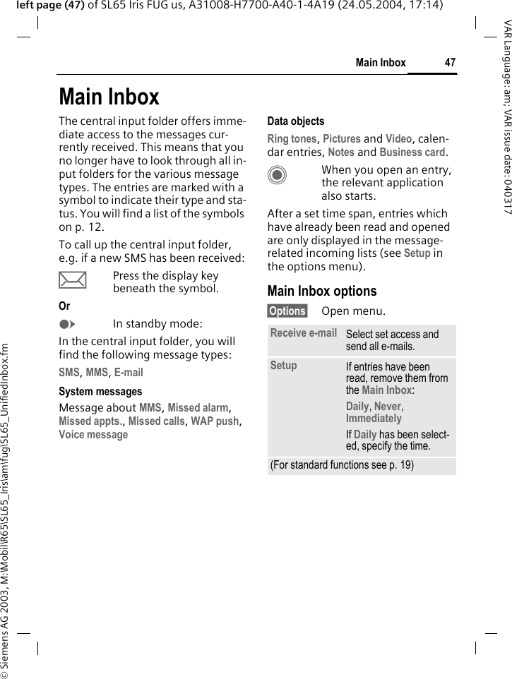 &copy; Siemens AG 2003, M:\Mobil\R65\SL65_Iris\am\fug\SL65_UnifiedInbox.fm47Main InboxVAR Language: am; VAR issue date: 040317left page (47) of SL65 Iris FUG us, A31008-H7700-A40-1-4A19 (24.05.2004, 17:14)Main InboxThe central input folder offers imme-diate access to the messages cur-rently received. This means that you no longer have to look through all in-put folders for the various message types. The entries are marked with a symbol to indicate their type and sta-tus. You will find a list of the symbols on p. 12.To call up the central input folder, e.g. if a new SMS has been received:&ccedil;Press the display key beneath the symbol.Or EIn standby mode:In the central input folder, you will find the following message types:SMS, MMS, E-mail System messagesMessage about MMS, Missed alarm, Missed appts., Missed calls, WAP push, Voice message Data objectsRing tones, Pictures and Video, calen-dar entries, Notes and Business card.CWhen you open an entry, the relevant application also starts. After a set time span, entries which have already been read and opened are only displayed in the message-related incoming lists (see Setup in the options menu). Main Inbox options&sect;Options&sect; Open menu.Receive e-mail Select set access and send all e-mails.Setup If entries have been read, remove them from the Main Inbox:Daily, Never, Immediately If Daily has been select-ed, specify the time.(For standard functions see p. 19)