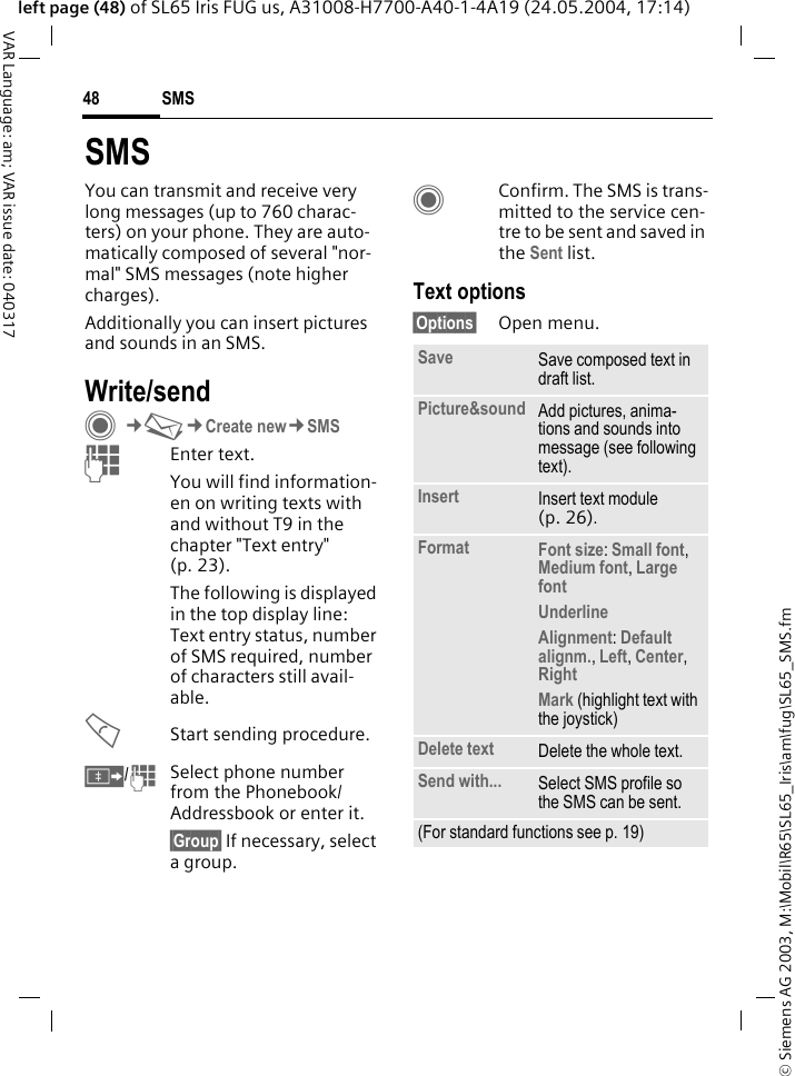 &copy; Siemens AG 2003, M:\Mobil\R65\SL65_Iris\am\fug\SL65_SMS.fmSMS48VAR Language: am; VAR issue date: 040317left page (48) of SL65 Iris FUG us, A31008-H7700-A40-1-4A19 (24.05.2004, 17:14)SMSYou can transmit and receive very long messages (up to 760 charac-ters) on your phone. They are auto-matically composed of several "nor-mal" SMS messages (note higher charges).Additionally you can insert pictures and sounds in an SMS.Write/sendC&cent;M&cent;Create new&cent;SMSJEnter text. You will find information-en on writing texts with and without T9 in the chapter "Text entry" (p. 23). The following is displayed in the top display line: Text entry status, number of SMS required, number of characters still avail-able.AStart sending procedure.&Iuml;/JSelect phone number from the Phonebook/Addressbook or enter it. &sect;Group&sect; If necessary, select a group.CConfirm. The SMS is trans-mitted to the service cen-tre to be sent and saved in the Sent list.Text options&sect;Options&sect; Open menu.Save Save composed text in draft list.Picture&amp;sound Add pictures, anima-tions and sounds into message (see following text).Insert Insert text module (p. 26). Format Font size: Small font, Medium font, Large font UnderlineAlignment: Default alignm., Left, Center, Right Mark (highlight text with the joystick)Delete text Delete the whole text.Send with... Select SMS profile so the SMS can be sent.(For standard functions see p. 19)