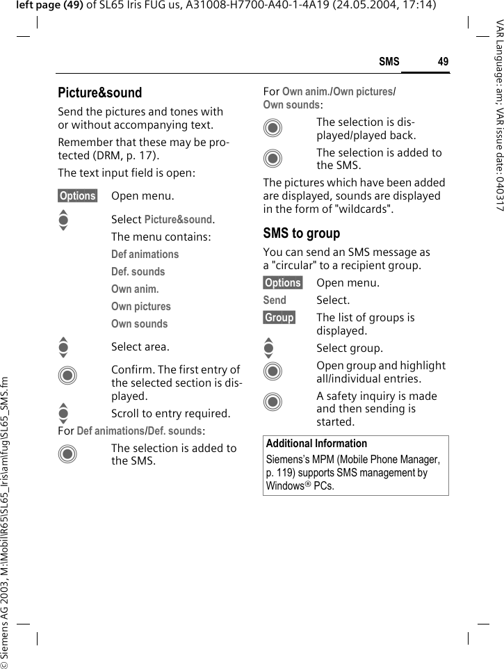 &copy; Siemens AG 2003, M:\Mobil\R65\SL65_Iris\am\fug\SL65_SMS.fm49SMSVAR Language: am; VAR issue date: 040317left page (49) of SL65 Iris FUG us, A31008-H7700-A40-1-4A19 (24.05.2004, 17:14)Picture&amp;soundSend the pictures and tones with or without accompanying text. Remember that these may be pro-tected (DRM, p. 17).The text input field is open:&sect;Options&sect; Open menu.ISelect Picture&amp;sound. The menu contains:Def animations Def. sounds Own anim. Own pictures Own sounds ISelect area.CConfirm. The first entry of the selected section is dis-played.IScroll to entry required.For Def animations/Def. sounds:CThe selection is added to the SMS.For Own anim./Own pictures/Own sounds:CThe selection is dis-played/played back.CThe selection is added to the SMS.The pictures which have been added are displayed, sounds are displayed in the form of "wildcards". SMS to groupYou can send an SMS message as a "circular" to a recipient group.&sect;Options&sect; Open menu.Send Select.&sect;Group&sect; The list of groups is displayed.ISelect group.COpen group and highlight all/individual entries.CA safety inquiry is made and then sending is started.Additional InformationSiemens&rsquo;s MPM (Mobile Phone Manager, p. 119) supports SMS management by Windows&reg; PCs.