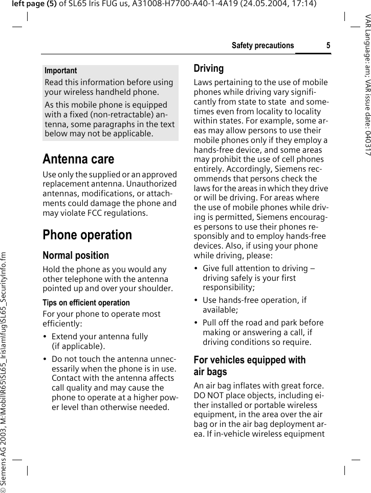 &copy; Siemens AG 2003, M:\Mobil\R65\SL65_Iris\am\fug\SL65_SecurityInfo.fm5Safety precautionsVAR Language: am; VAR issue date: 040317left page (5) of SL65 Iris FUG us, A31008-H7700-A40-1-4A19 (24.05.2004, 17:14)Antenna careUse only the supplied or an approved replacement antenna. Unauthorized antennas, modifications, or attach-ments could damage the phone and may violate FCC regulations.Phone operationNormal positionHold the phone as you would any other telephone with the antenna pointed up and over your shoulder.Tips on efficient operationFor your phone to operate most efficiently:&bull; Extend your antenna fully (if applicable).&bull; Do not touch the antenna unnec-essarily when the phone is in use. Contact with the antenna affects call quality and may cause the phone to operate at a higher pow-er level than otherwise needed.DrivingLaws pertaining to the use of mobile phones while driving vary signifi-cantly from state to state  and some-times even from locality to locality within states. For example, some ar-eas may allow persons to use their mobile phones only if they employ a hands-free device, and some areas may prohibit the use of cell phones entirely. Accordingly, Siemens rec-ommends that persons check the laws for the areas in which they drive or will be driving. For areas where the use of mobile phones while driv-ing is permitted, Siemens encourag-es persons to use their phones re-sponsibly and to employ hands-free devices. Also, if using your phone while driving, please:&bull; Give full attention to driving &ndash; driving safely is your first responsibility;&bull; Use hands-free operation, if available;&bull; Pull off the road and park before making or answering a call, if driving conditions so require.For vehicles equipped with air bagsAn air bag inflates with great force. DO NOT place objects, including ei-ther installed or portable wireless equipment, in the area over the air bag or in the air bag deployment ar-ea. If in-vehicle wireless equipment ImportantRead this information before using your wireless handheld phone.As this mobile phone is equipped with a fixed (non-retractable) an-tenna, some paragraphs in the text below may not be applicable. 