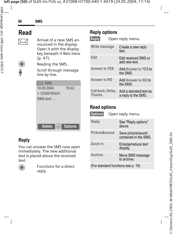 &copy; Siemens AG 2003, M:\Mobil\R65\SL65_Iris\am\fug\SL65_SMS.fmSMS50VAR Language: am; VAR issue date: 040317left page (50) of SL65 Iris FUG us, A31008-H7700-A40-1-4A19 (24.05.2004, 17:14)ReadpArrival of a new SMS an-nounced in the display. Open it with the display key beneath it Main Inbox (p. 47).CReading the SMS.IScroll through message line by line.ReplyYou can answer the SMS now open immediately. The new additional text is placed above the received text.CFunctions for a direct reply.Reply options&sect;Reply&sect; Open reply menu.Read options&sect;Options&sect; Open reply menu.&ccedil;SMS10.05.2004 19:42+ 12398765431SMS text ...Delete &igrave;OptionsWrite message Create a new reply text.Edit Edit received SMS or add new text.Answer is YES Add Answer is YES to the SMS.Answer is NO Add Answer is NO to the SMS.Call back, Delay, Thanks Add a standard text as a reply to the SMS.Reply See "Reply options" above.Picture&amp;sound Save picture/sound contained in the SMS.Zoom in Enlarge/reduce text display. Archive Move SMS message to archive.(For standard functions see p. 19)