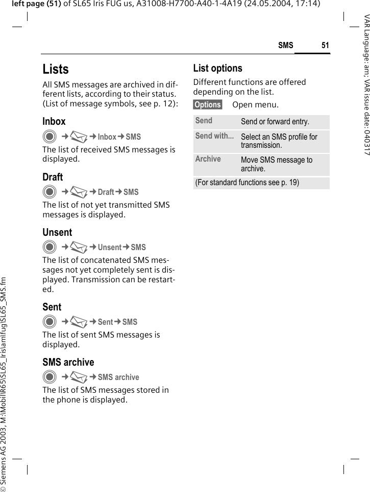 &copy; Siemens AG 2003, M:\Mobil\R65\SL65_Iris\am\fug\SL65_SMS.fm51SMSVAR Language: am; VAR issue date: 040317left page (51) of SL65 Iris FUG us, A31008-H7700-A40-1-4A19 (24.05.2004, 17:14)ListsAll SMS messages are archived in dif-ferent lists, according to their status. (List of message symbols, see p. 12):InboxC&cent;M&cent;Inbox&cent;SMSThe list of received SMS messages is displayed.DraftC&cent;M&cent;Draft&cent;SMSThe list of not yet transmitted SMS messages is displayed.UnsentC&cent;M&cent;Unsent&cent;SMSThe list of concatenated SMS mes-sages not yet completely sent is dis-played. Transmission can be restart-ed.SentC&cent;M&cent;Sent&cent;SMSThe list of sent SMS messages is displayed.SMS archiveC&cent;M&cent;SMS archiveThe list of SMS messages stored in the phone is displayed. List optionsDifferent functions are offered depending on the list. &sect;Options&sect; Open menu.Send Send or forward entry.Send with... Select an SMS profile for transmission.Archive Move SMS message to archive.(For standard functions see p. 19)