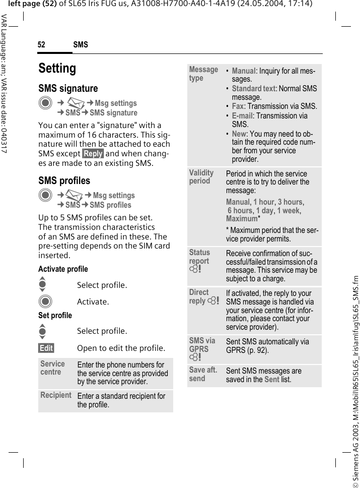 &copy; Siemens AG 2003, M:\Mobil\R65\SL65_Iris\am\fug\SL65_SMS.fmSMS52VAR Language: am; VAR issue date: 040317left page (52) of SL65 Iris FUG us, A31008-H7700-A40-1-4A19 (24.05.2004, 17:14)SettingSMS signatureC&cent;M&cent;Msg settings&cent;SMS&cent;SMS signatureYou can enter a "signature" with a maximum of 16 characters. This sig-nature will then be attached to each SMS except &sect;Reply&sect; and when chang-es are made to an existing SMS.SMS profilesC&cent;M&cent;Msg settings&cent;SMS&cent;SMS profilesUp to 5 SMS profiles can be set. The transmission characteristics of an SMS are defined in these. The pre-setting depends on the SIM card inserted.Activate profileISelect profile.CActivate.Set profileISelect profile.&sect;Edit&sect; Open to edit the profile.Service centre Enter the phone numbers for the service centre as provided by the service provider.Recipient Enter a standard recipient for the profile.Message type &bull;Manual: Inquiry for all mes-sages.&bull;Standard text: Normal SMS message.&bull;Fax: Transmission via SMS.&bull;E-mail: Transmission via SMS.&bull;New: You may need to ob-tain the required code num-ber from your service provider.Validity period Period in which the service centre is to try to deliver the message:Manual, 1 hour, 3 hours, 6 hours, 1 day, 1 week, Maximum* * Maximum period that the ser-vice provider permits.Status report = Receive confirmation of suc-cessful/failed transimssion of a message. This service may be subject to a charge.Direct reply = If activated, the reply to your SMS message is handled via your service centre (for infor-mation, please contact your service provider).SMS via GPRS = Sent SMS automatically via GPRS (p. 92).Save aft. send Sent SMS messages are saved in the Sent list.