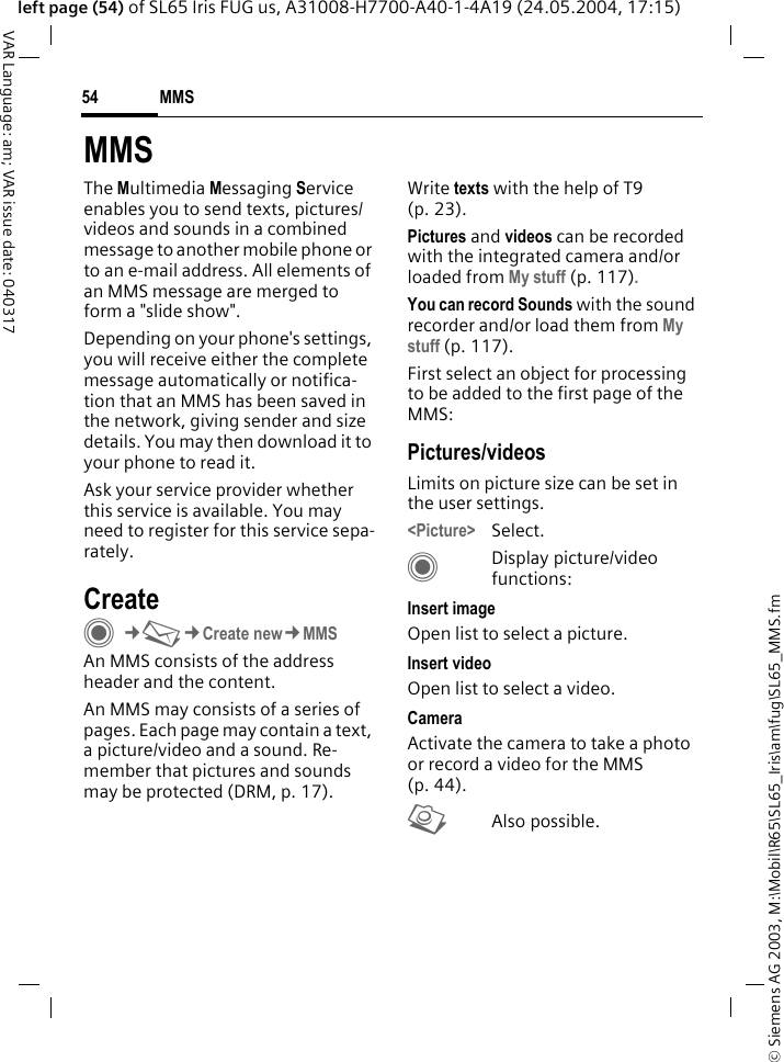 &copy; Siemens AG 2003, M:\Mobil\R65\SL65_Iris\am\fug\SL65_MMS.fmMMS54VAR Language: am; VAR issue date: 040317left page (54) of SL65 Iris FUG us, A31008-H7700-A40-1-4A19 (24.05.2004, 17:15)MMSThe Multimedia Messaging Service enables you to send texts, pictures/videos and sounds in a combined message to another mobile phone or to an e-mail address. All elements of an MMS message are merged to form a "slide show".Depending on your phone's settings, you will receive either the complete message automatically or notifica-tion that an MMS has been saved in the network, giving sender and size details. You may then download it to your phone to read it. Ask your service provider whether this service is available. You may need to register for this service sepa-rately.Create C&cent;M&cent;Create new&cent;MMSAn MMS consists of the address header and the content. An MMS may consists of a series of pages. Each page may contain a text, a picture/video and a sound. Re-member that pictures and sounds may be protected (DRM, p. 17).Write texts with the help of T9 (p. 23).Pictures and videos can be recorded with the integrated camera and/or loaded from My stuff (p. 117).You can record Sounds with the sound recorder and/or load them from My stuff (p. 117). First select an object for processing to be added to the first page of the MMS:Pictures/videosLimits on picture size can be set in the user settings.<Picture> Select.CDisplay picture/video functions:Insert imageOpen list to select a picture.Insert videoOpen list to select a video.CameraActivate the camera to take a photo or record a video for the MMS (p. 44). RAlso possible.