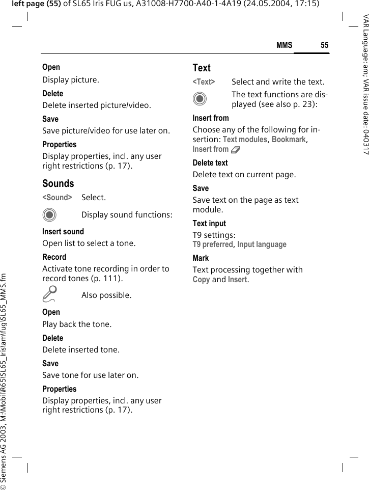 &copy; Siemens AG 2003, M:\Mobil\R65\SL65_Iris\am\fug\SL65_MMS.fm55MMSVAR Language: am; VAR issue date: 040317left page (55) of SL65 Iris FUG us, A31008-H7700-A40-1-4A19 (24.05.2004, 17:15)OpenDisplay picture.DeleteDelete inserted picture/video.SaveSave picture/video for use later on.PropertiesDisplay properties, incl. any user right restrictions (p. 17).Sounds<Sound> Select. CDisplay sound functions:Insert soundOpen list to select a tone.RecordActivate tone recording in order to record tones (p. 111).mAlso possible.OpenPlay back the tone.DeleteDelete inserted tone.SaveSave tone for use later on.PropertiesDisplay properties, incl. any user right restrictions (p. 17).Text<Text> Select and write the text.CThe text functions are dis-played (see also p. 23):Insert fromChoose any of the following for in-sertion: Text modules, Bookmark,Insert from d Delete textDelete text on current page.SaveSave text on the page as text module.Text inputT9 settings:T9 preferred, Input language MarkText processing together with Copy and Insert.