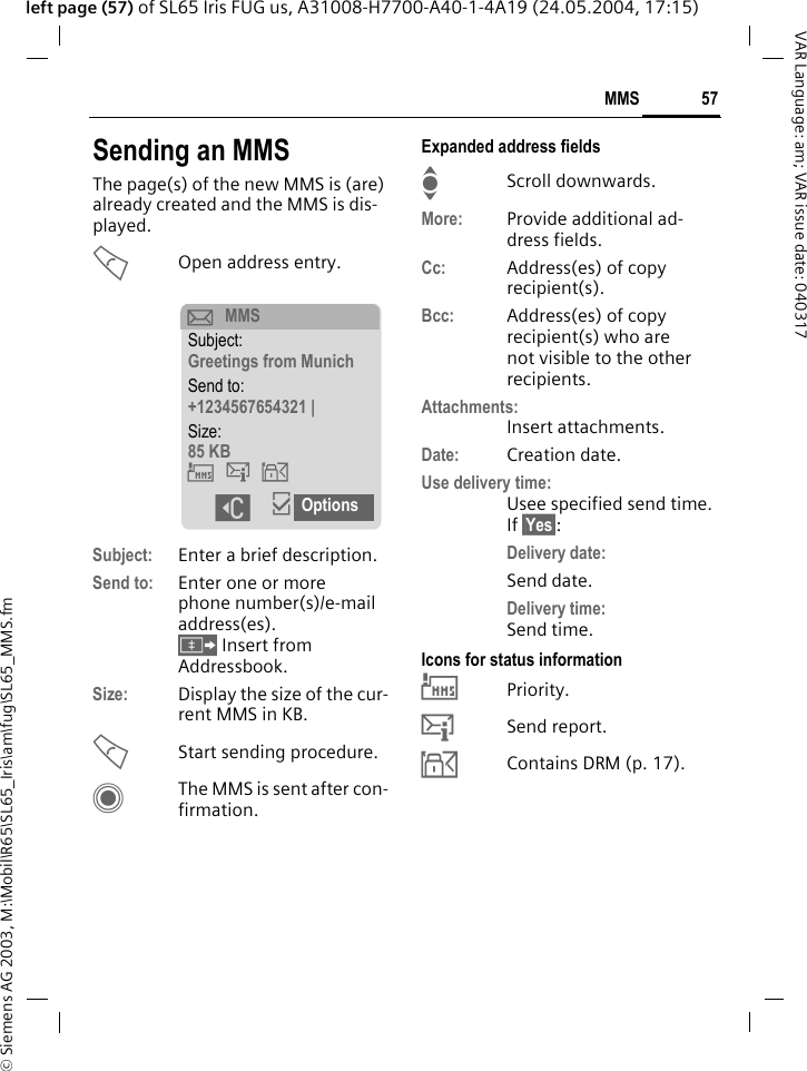 &copy; Siemens AG 2003, M:\Mobil\R65\SL65_Iris\am\fug\SL65_MMS.fm57MMSVAR Language: am; VAR issue date: 040317left page (57) of SL65 Iris FUG us, A31008-H7700-A40-1-4A19 (24.05.2004, 17:15)Sending an MMSThe page(s) of the new MMS is (are) already created and the MMS is dis-played.AOpen address entry.Subject: Enter a brief description.Send to: Enter one or more phone number(s)/e-mail address(es). &Iuml; Insert from Addressbook.Size: Display the size of the cur-rent MMS in KB.AStart sending procedure. CThe MMS is sent after con-firmation.Expanded address fieldsIScroll downwards.More: Provide additional ad-dress fields.Cc: Address(es) of copy recipient(s).Bcc: Address(es) of copy recipient(s) who are not visible to the other recipients.Attachments:Insert attachments.Date: Creation date.Use delivery time:Usee specified send time. If &sect;Yes&sect;:Delivery date: Send date.Delivery time: Send time.Icons for status information&THORN;Priority.&szlig;Send report.&aacute;Contains DRM (p. 17). p MMSSubject:Greetings from MunichSend to:+1234567654321 |Size:85 KB&THORN;&szlig;&aacute; ]&igrave;Options