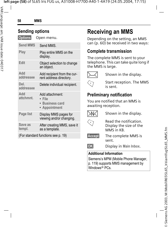 &copy; Siemens AG 2003, M:\Mobil\R65\SL65_Iris\am\fug\SL65_MMS.fmMMS58VAR Language: am; VAR issue date: 040317left page (58) of SL65 Iris FUG us, A31008-H7700-A40-1-4A19 (24.05.2004, 17:15)Sending options&sect;Options&sect; Open menu.Receiving an MMSDepending on the setting, an MMS can (p. 60) be received in two ways:Complete transmissionThe complete MMS is sent to your telephone. This can take quite long if the MMS is large.&ccedil;Shown in the display.<Start reception. The MMS is sent.Preliminary notificationYou are notified that an MMS is awaiting reception.wShown in the display.<Read the notification. Display the size of the MMS in KB.&sect;Accept&sect; The complete MMS is sent.&sect;OK&sect; Display in Main Inbox.Send MMS Send MMS.Play Play entire MMS on the display.Edit Object selection to change an object.Add addressee Add recipient from the cur-rent address directory.Del. addressee Delete individual recipient.Add attchmnt. Add attachment:&bull;File &bull;Business card &bull;Appointment Page list Display MMS pages for viewing and/or changing.Save as templ. After creating MMS, save it as a template.(For standard functions see p. 19)Additional InformationSiemens&rsquo;s MPM (Mobile Phone Manager, p. 119) supports MMS management by Windows&reg; PCs.