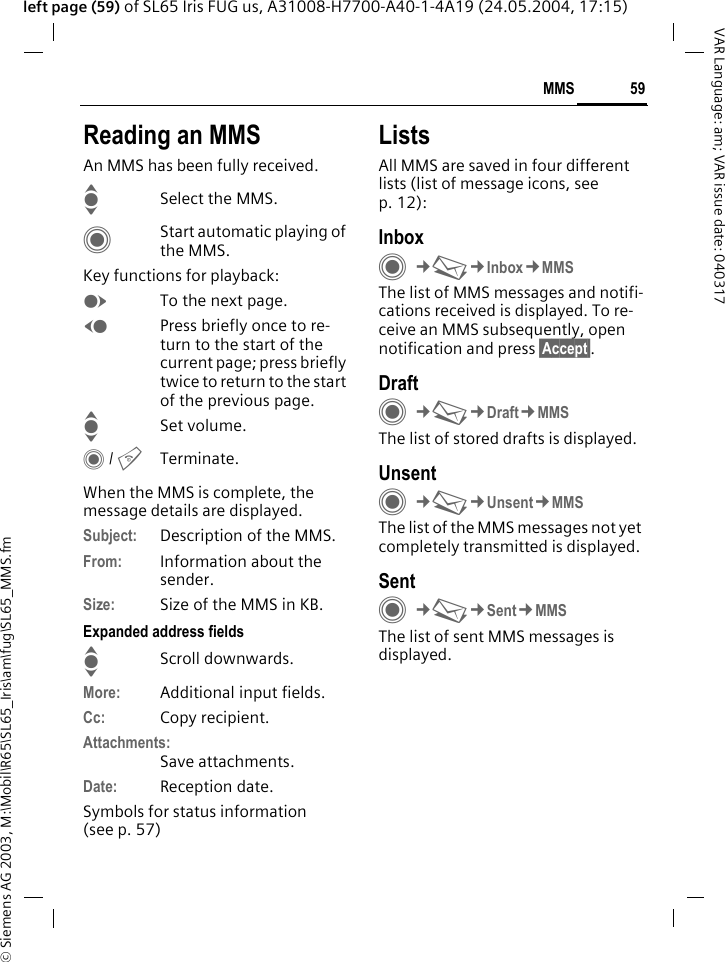 &copy; Siemens AG 2003, M:\Mobil\R65\SL65_Iris\am\fug\SL65_MMS.fm59MMSVAR Language: am; VAR issue date: 040317left page (59) of SL65 Iris FUG us, A31008-H7700-A40-1-4A19 (24.05.2004, 17:15)Reading an MMSAn MMS has been fully received.ISelect the MMS.CStart automatic playing of the MMS.Key functions for playback:ETo the next page.DPress briefly once to re-turn to the start of the current page; press briefly twice to return to the start of the previous page.ISet volume.C / BTerminate.When the MMS is complete, the message details are displayed.Subject: Description of the MMS.From: Information about the sender.Size: Size of the MMS in KB.Expanded address fieldsIScroll downwards.More: Additional input fields.Cc: Copy recipient.Attachments:Save attachments.Date: Reception date.Symbols for status information(see p. 57)ListsAll MMS are saved in four different lists (list of message icons, see p. 12):InboxC&cent;M&cent;Inbox&cent;MMSThe list of MMS messages and notifi-cations received is displayed. To re-ceive an MMS subsequently, open notification and press &sect;Accept&sect;. DraftC&cent;M&cent;Draft&cent;MMSThe list of stored drafts is displayed.UnsentC&cent;M&cent;Unsent&cent;MMSThe list of the MMS messages not yet completely transmitted is displayed.SentC&cent;M&cent;Sent&cent;MMSThe list of sent MMS messages is displayed.
