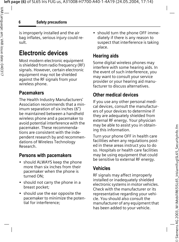 &copy; Siemens AG 2003, M:\Mobil\R65\SL65_Iris\am\fug\SL65_SecurityInfo.fmSafety precautions6VAR Language: am; VAR issue date: 040317left page (6) of SL65 Iris FUG us, A31008-H7700-A40-1-4A19 (24.05.2004, 17:14)is improperly installed and the air bag inflates, serious injury could re-sult.Electronic devicesMost modern electronic equipment is shielded from radio frequency (RF) signals. However, certain electronic equipment may not be shielded against the RF signals from your wireless phone.PacemakersThe Health Industry Manufacturers' Association recommends that a min-imum separation of six inches (6") be maintained between a handheld wireless phone and a pacemaker to avoid potential interference with the pacemaker. These recommenda-tions are consistent with the inde-pendent research by and recommen-dations of Wireless Technology Research.Persons with pacemakers&bull; should ALWAYS keep the phone more than six inches from their pacemaker when the phone is turned ON;&bull; should not carry the phone in a breast pocket;&bull; should use the ear opposite the pacemaker to minimize the poten-tial for interference;&bull; should turn the phone OFF imme-diately if there is any reason to suspect that interference is taking place.Hearing aids Some digital wireless phones may interfere with some hearing aids. In the event of such interference, you may want to consult your service provider or your hearing aid manu-facturer to discuss alternatives.Other medical devicesIf you use any other personal medi-cal devices, consult the manufactur-ers of your devices to determine if they are adequately shielded from external RF energy. Your physician may be able to assist you in obtain-ing this information.Turn your phone OFF in health care facilities when any regulations post-ed in these areas instruct you to do so. Hospitals or health care facilities may be using equipment that could be sensitive to external RF energy.VehiclesRF signals may affect improperly installed or inadequately shielded electronic systems in motor vehicles. Check with the manufacturer or its representative regarding your vehi-cle. You should also consult the manufacturer of any equipment that has been added to your vehicle.