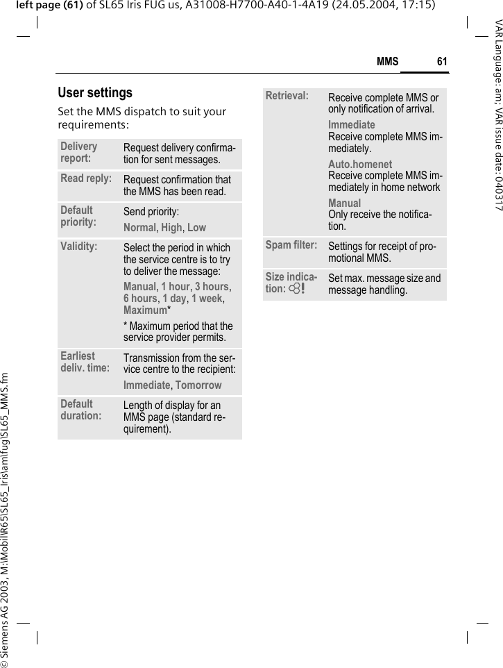 &copy; Siemens AG 2003, M:\Mobil\R65\SL65_Iris\am\fug\SL65_MMS.fm61MMSVAR Language: am; VAR issue date: 040317left page (61) of SL65 Iris FUG us, A31008-H7700-A40-1-4A19 (24.05.2004, 17:15)User settingsSet the MMS dispatch to suit your requirements:Delivery report: Request delivery confirma-tion for sent messages.Read reply: Request confirmation that the MMS has been read.Default priority: Send priority: Normal, High, Low Validity: Select the period in which the service centre is to try to deliver the message:Manual, 1 hour, 3 hours,6 hours, 1 day, 1 week, Maximum* * Maximum period that the service provider permits.Earliest deliv. time: Transmission from the ser-vice centre to the recipient:Immediate, Tomorrow Default duration: Length of display for an MMS page (standard re-quirement).Retrieval: Receive complete MMS or only notification of arrival.Immediate Receive complete MMS im-mediately.Auto.homenet Receive complete MMS im-mediately in home networkManual Only receive the notifica-tion.Spam filter: Settings for receipt of pro-motional MMS.Size indica-tion: = Set max. message size and message handling.