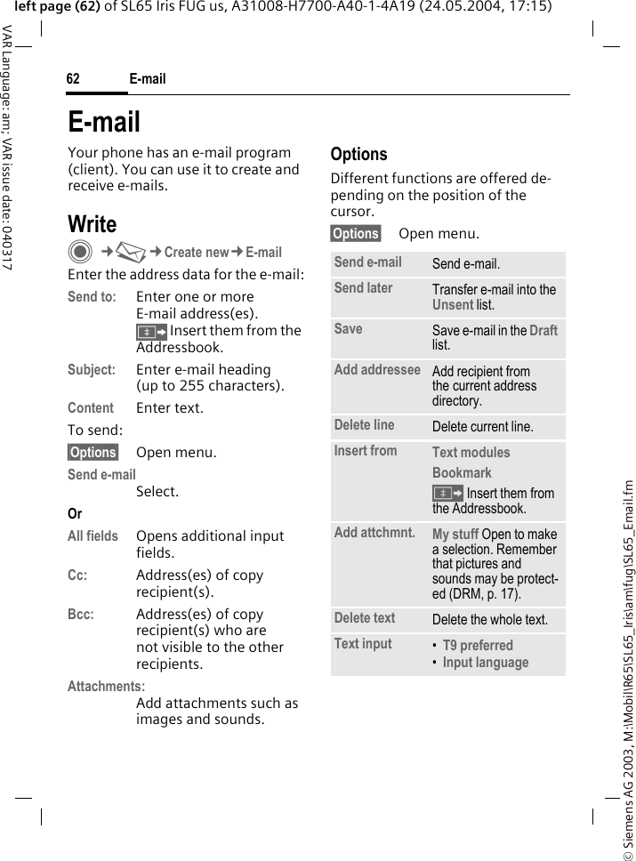 &copy; Siemens AG 2003, M:\Mobil\R65\SL65_Iris\am\fug\SL65_Email.fmE-mail62VAR Language: am; VAR issue date: 040317left page (62) of SL65 Iris FUG us, A31008-H7700-A40-1-4A19 (24.05.2004, 17:15)E-mailYour phone has an e-mail program (client). You can use it to create and receive e-mails.WriteC&cent;M&cent;Create new&cent;E-mailEnter the address data for the e-mail:Send to: Enter one or more E-mail address(es). &Iuml; Insert them from the Addressbook.Subject: Enter e-mail heading (up to 255 characters).Content Enter text. To send:&sect;Options&sect; Open menu.Send e-mailSelect.Or All fields Opens additional input fields. Cc: Address(es) of copy recipient(s).Bcc: Address(es) of copy recipient(s) who are not visible to the other recipients.Attachments:Add attachments such as images and sounds.OptionsDifferent functions are offered de-pending on the position of the cursor.&sect;Options&sect; Open menu.Send e-mail Send e-mail.Send later Transfer e-mail into the Unsent list.Save Save e-mail in the Draft list.Add addressee Add recipient from the current address directory.Delete line Delete current line.Insert from Text modules Bookmark &Iuml; Insert them from the Addressbook.Add attchmnt. My stuff Open to make a selection. Remember that pictures and sounds may be protect-ed (DRM, p. 17).Delete text Delete the whole text.Text input &bull;T9 preferred &bull;Input language 
