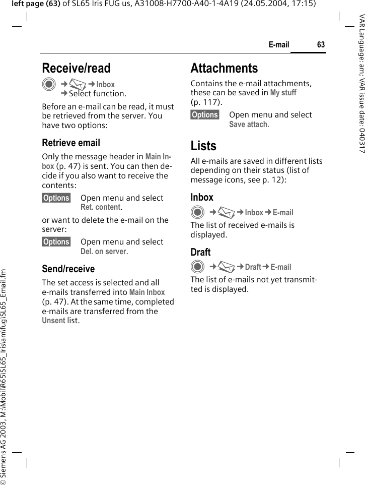 &copy; Siemens AG 2003, M:\Mobil\R65\SL65_Iris\am\fug\SL65_Email.fm63E-mailVAR Language: am; VAR issue date: 040317left page (63) of SL65 Iris FUG us, A31008-H7700-A40-1-4A19 (24.05.2004, 17:15)Receive/readC&cent;M&cent;Inbox&cent;Select function.Before an e-mail can be read, it must be retrieved from the server. You have two options:Retrieve emailOnly the message header in Main In-box (p. 47) is sent. You can then de-cide if you also want to receive the contents:&sect;Options&sect; Open menu and select Ret. content.or want to delete the e-mail on the server:&sect;Options&sect; Open menu and select Del. on server.Send/receiveThe set access is selected and all e-mails transferred into Main Inbox (p. 47). At the same time, completed e-mails are transferred from the Unsent list. AttachmentsContains the e-mail attachments, these can be saved in My stuff (p. 117).&sect;Options&sect; Open menu and select Save attach.ListsAll e-mails are saved in different lists depending on their status (list of message icons, see p. 12):InboxC&cent;M&cent;Inbox&cent;E-mailThe list of received e-mails is displayed. DraftC&cent;M&cent;Draft&cent;E-mailThe list of e-mails not yet transmit-ted is displayed.