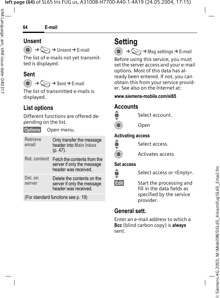 &copy; Siemens AG 2003, M:\Mobil\R65\SL65_Iris\am\fug\SL65_Email.fmE-mail64VAR Language: am; VAR issue date: 040317left page (64) of SL65 Iris FUG us, A31008-H7700-A40-1-4A19 (24.05.2004, 17:15)UnsentC&cent;M&cent;Unsent&cent;E-mailThe list of e-mails not yet transmit-ted is displayed. SentC&cent;M&cent;Sent&cent;E-mailThe list of transmitted e-mails is displayed.List optionsDifferent functions are offered de-pending on the list.&sect;Options&sect; Open menu.SettingC&cent;M&cent;Msg settings&cent;E-mailBefore using this service, you must set the server access and your e-mail options. Most of this data has al-ready been entered. If not, you can obtain this from your service provid-er. See also on the Internet at:www.siemens-mobile.com/sl65AccountsISelect account.COpenActivating accessISelect access.CActivates accessSet accessISelect access or <Empty>.&sect;Edit&sect; Start the processing and fill in the data fields as specified by the service provider.General sett.Enter an e-mail address to which a Bcc (blind carbon copy) is always sent.Retrieve email Only transfer the message header into Main Inbox (p. 47).Ret. content Fetch the contents from the server if only the message header was received.Del. on server Delete the contents on the server if only the message header was received.(For standard functions see p. 19)