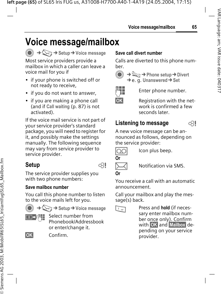 &copy; Siemens AG 2003, M:\Mobil\R65\SL65_Iris\am\fug\SL65_Mailbox.fm65Voice message/mailboxVAR Language: am; VAR issue date: 040317left page (65) of SL65 Iris FUG us, A31008-H7700-A40-1-4A19 (24.05.2004, 17:15)Voice message/mailboxC&cent;M&cent;Setup&cent;Voice messageMost service providers provide a mailbox in which a caller can leave a voice mail for you if&bull; if your phone is switched off or not ready to receive,&bull; if you do not want to answer,&bull; if you are making a phone call (and if Call waiting (p. 87) is not activated).If the voice mail service is not part of your service provider's standard package, you will need to register for it, and possibly make the settings manually. The following sequence may vary from service provider to service provider.Setup bThe service provider supplies you with two phone numbers:Save mailbox numberYou call this phone number to listen to the voice mails left for you. C&cent;M&cent;Setup&cent;Voice message&Iuml;/JSelect number from Phonebook/Addressbook or enter/change it. &sect;OK&sect; Confirm.Save call divert numberCalls are diverted to this phone num-ber. C&cent;T&cent;Phone setup&cent;Divert &cent;e. g. Unanswered&cent;SetJEnter phone number.&sect;OK&sect; Registration with the net-work is confirmed a few seconds later.Listening to message bA new voice message can be an-nounced as follows, depending on the service provider:&Agrave;Icon plus beep.Or &ccedil;Notification via SMS.Or You receive a call with an automatic announcement.Call your mailbox and play the mes-sage(s) back.1Press and hold (if neces-sary enter mailbox num-ber once only). Confirm with &sect;OK&sect; and &sect;Mailbox&sect; de-pending on your service provider.