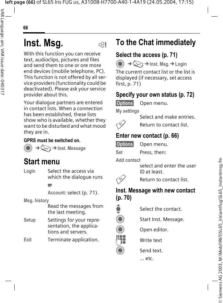&copy; Siemens AG 2003, M:\Mobil\R65\SL65_Iris\am\fug\SL65_Instantmsg.fm66VAR Language: am; VAR issue date: 040317left page (66) of SL65 Iris FUG us, A31008-H7700-A40-1-4A19 (24.05.2004, 17:15)Inst. Msg. bWith this function you can receive text, audioclips, pictures and files and send them to one or ore more end devices (mobile telephone, PC). This function is not offered by all ser-vice providers (functionality could be deactivated). Please ask your service provider about this.Your dialogue partners are entered in contact lists. When a connection has been established, these lists show who is available, whether they want to be disturbed and what mood they are in. GPRS must be switched on.C&cent;M&cent;Inst. MessageStart menuLogin Select the access via which the dialogue runsor Account: select (p. 71).Msg. historyRead the messages from the last meeting.Setup Settings for your repre-sentation, the applica-tions and servers.Exit Terminate application.To the Chat immediatelySelect the access (p. 71)C&cent;M&cent;Inst. Msg.&cent;LoginThe current contact list or the list is displayed (if necessary, set access first, p. 71)Specify your own status (p. 72)&sect;Options&sect; Open menu.My settingsSelect and make entries. BReturn to contact list.Enter new contact (p. 66)&sect;Options&sect; Open menu.Set Press, then:Add contactselect and enter the user ID at least.BReturn to contact list.Inst. Message with new contact (p. 70)ISelect the contact.CStart Inst. Message.COpen editor.JWrite text CSend text.... etc. 