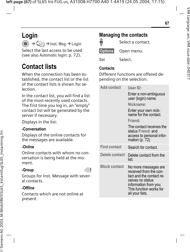 &copy; Siemens AG 2003, M:\Mobil\R65\SL65_Iris\am\fug\SL65_Instantmsg.fm67VAR Language: am; VAR issue date: 040317left page (67) of SL65 Iris FUG us, A31008-H7700-A40-1-4A19 (24.05.2004, 17:15)LoginC&cent;M&cent;Inst. Msg.&cent;LoginSelect the last access to be used (see also Automatic login: p. 72).Contact listsWhen the connection has been es-tablished, the contact list or the list of the contact lists is shown for se-lection.In the contact list, you will find a list of the most recently used contacts. The first time you log in, an "empty" contact list will be generated by the server if necessary.Displays in the list:-ConversationDisplays of the online contacts for the messages are available.-OnlineOnline contacts with whom no con-versation is being held at the mo-ment.-Group bGroups for Inst. Message with sever-al contacts.-OfflineContacts which are not online at present.Managing the contactsISelect a contact.&sect;Options&sect; Open menu.Set Select. ContactsDifferent functions are offered de-pending on the selection:Add contact User ID: Enter a non-ambiguous user (login) name.Nickname: Enter your own nick-name for the contact.Friend: The contact receives the status Friend: and access to personal infor-mation (p. 72).Find contact Search for contact.Delete contact Delete contact from the list.Block contact No more messages are received from the con-tact and the contact re-ceives no status information from you. This function works for all your lists.