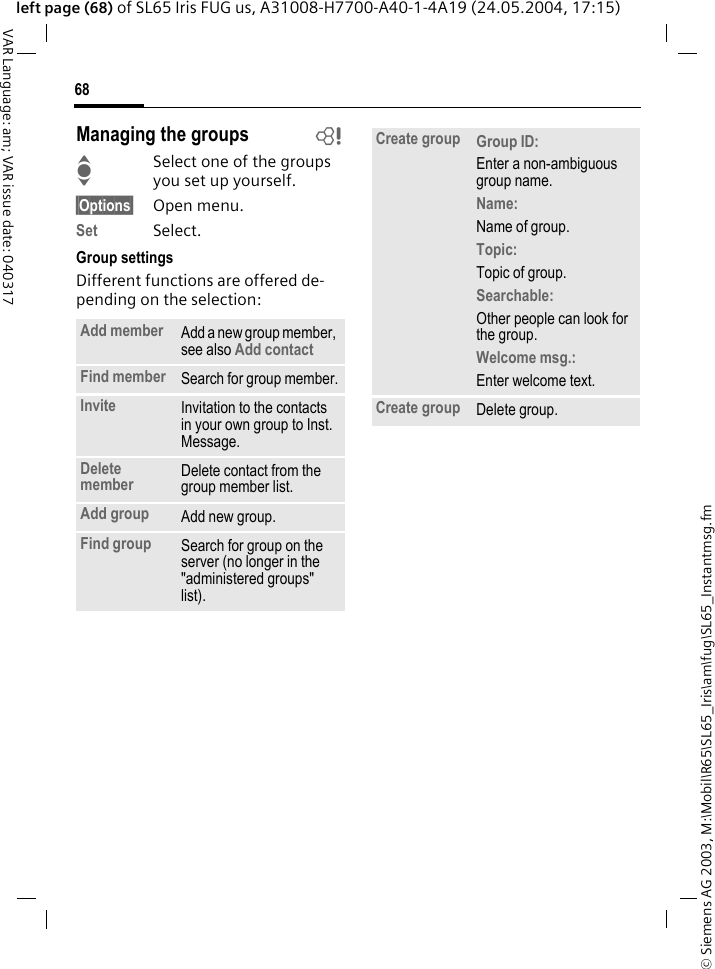&copy; Siemens AG 2003, M:\Mobil\R65\SL65_Iris\am\fug\SL65_Instantmsg.fm68VAR Language: am; VAR issue date: 040317left page (68) of SL65 Iris FUG us, A31008-H7700-A40-1-4A19 (24.05.2004, 17:15)Managing the groups bISelect one of the groups you set up yourself.&sect;Options&sect; Open menu.Set Select. Group settingsDifferent functions are offered de-pending on the selection:Add member Add a new group member, see also Add contact Find member Search for group member.Invite Invitation to the contacts in your own group to Inst. Message.Delete member Delete contact from the group member list.Add group Add new group.Find group Search for group on the server (no longer in the "administered groups" list). Create group Group ID: Enter a non-ambiguous group name.Name: Name of group.Topic: Topic of group.Searchable: Other people can look for the group.Welcome msg.: Enter welcome text.Create group Delete group.