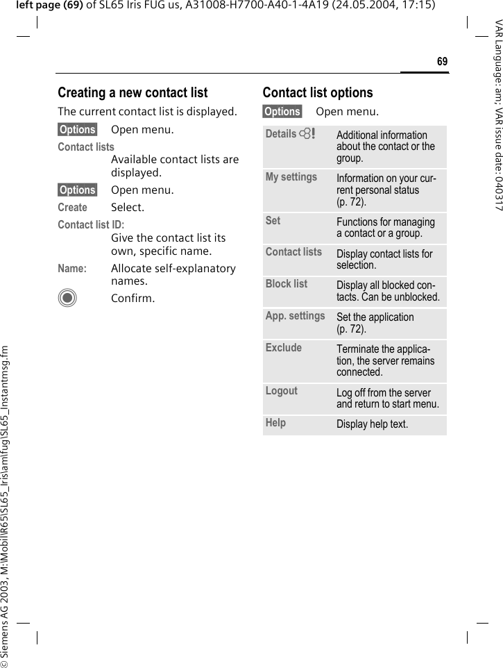 &copy; Siemens AG 2003, M:\Mobil\R65\SL65_Iris\am\fug\SL65_Instantmsg.fm69VAR Language: am; VAR issue date: 040317left page (69) of SL65 Iris FUG us, A31008-H7700-A40-1-4A19 (24.05.2004, 17:15)Creating a new contact listThe current contact list is displayed.&sect;Options&sect; Open menu.Contact listsAvailable contact lists are displayed. &sect;Options&sect; Open menu.Create Select. Contact list ID:Give the contact list its own, specific name.Name: Allocate self-explanatory names.CConfirm.Contact list options&sect;Options&sect; Open menu.Details = Additional information about the contact or the group.My settings Information on your cur-rent personal status (p. 72).Set Functions for managing a contact or a group.Contact lists Display contact lists for selection.Block list Display all blocked con-tacts. Can be unblocked.App. settings Set the application (p. 72).Exclude Terminate the applica-tion, the server remains connected.Logout Log off from the server and return to start menu.Help Display help text.