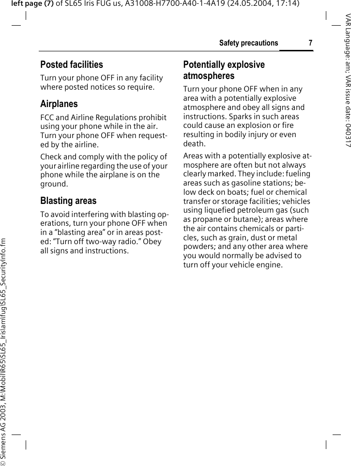 &copy; Siemens AG 2003, M:\Mobil\R65\SL65_Iris\am\fug\SL65_SecurityInfo.fm7Safety precautionsVAR Language: am; VAR issue date: 040317left page (7) of SL65 Iris FUG us, A31008-H7700-A40-1-4A19 (24.05.2004, 17:14)Posted facilitiesTurn your phone OFF in any facility where posted notices so require.AirplanesFCC and Airline Regulations prohibit using your phone while in the air. Turn your phone OFF when request-ed by the airline.Check and comply with the policy of your airline regarding the use of your phone while the airplane is on the ground.Blasting areasTo avoid interfering with blasting op-erations, turn your phone OFF when in a &ldquo;blasting area&rdquo; or in areas post-ed: &ldquo;Turn off two-way radio.&rdquo; Obey all signs and instructions.Potentially explosive atmospheresTurn your phone OFF when in any area with a potentially explosive atmosphere and obey all signs and instructions. Sparks in such areas could cause an explosion or fire resulting in bodily injury or even death.Areas with a potentially explosive at-mosphere are often but not always clearly marked. They include: fueling areas such as gasoline stations; be-low deck on boats; fuel or chemical transfer or storage facilities; vehicles using liquefied petroleum gas (such as propane or butane); areas where the air contains chemicals or parti-cles, such as grain, dust or metal powders; and any other area where you would normally be advised to turn off your vehicle engine.