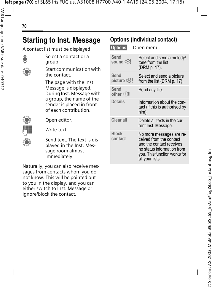 &copy; Siemens AG 2003, M:\Mobil\R65\SL65_Iris\am\fug\SL65_Instantmsg.fm70VAR Language: am; VAR issue date: 040317left page (70) of SL65 Iris FUG us, A31008-H7700-A40-1-4A19 (24.05.2004, 17:15)Starting to Inst. MessageA contact list must be displayed.ISelect a contact or a group. CStart communication with the contact. The page with the Inst. Message is displayed. During Inst. Message with a group, the name of the sender is placed in front of each contribution.COpen editor.JWrite text CSend text. The text is dis-played in the Inst. Mes-sage room almost immediately. Naturally, you can also receive mes-sages from contacts whom you do not know. This will be pointed out to you in the display, and you can either switch to Inst. Message or ignore/block the contact. Options (individual contact)&sect;Options&sect; Open menu.Send sound = Select and send a melody/tone from the list (DRM p. 17).Send picture = Select and send a picture from the list (DRM p. 17).Send other = Send any file.Details Information about the con-tact (if this is authorised by him).Clear all Delete all texts in the cur-rent Inst. Message.Block contact No more messages are re-ceived from the contact and the contact receives no status information from you. This function works for all your lists.
