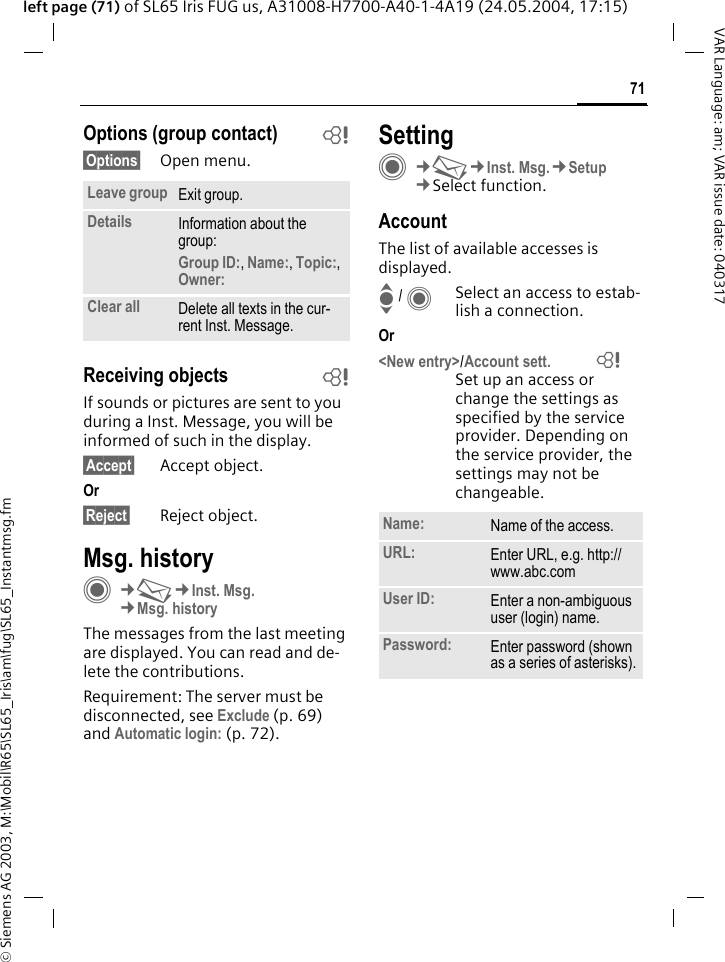 &copy; Siemens AG 2003, M:\Mobil\R65\SL65_Iris\am\fug\SL65_Instantmsg.fm71VAR Language: am; VAR issue date: 040317left page (71) of SL65 Iris FUG us, A31008-H7700-A40-1-4A19 (24.05.2004, 17:15)Options (group contact) b&sect;Options&sect; Open menu.Receiving objects bIf sounds or pictures are sent to you during a Inst. Message, you will be informed of such in the display. &sect;Accept&sect; Accept object.Or &sect;Reject&sect; Reject object.Msg. historyC&cent;M&cent;Inst. Msg.&cent;Msg. historyThe messages from the last meeting are displayed. You can read and de-lete the contributions.Requirement: The server must be disconnected, see Exclude (p. 69) and Automatic login: (p. 72).SettingC&cent;M&cent;Inst. Msg.&cent;Setup&cent;Select function.AccountThe list of available accesses is displayed.I / CSelect an access to estab-lish a connection.Or <New entry>/Account sett. = Set up an access or change the settings as specified by the service provider. Depending on the service provider, the settings may not be changeable.Leave group Exit group.Details Information about the group:Group ID:, Name:, Topic:, Owner: Clear all Delete all texts in the cur-rent Inst. Message.Name: Name of the access.URL: Enter URL, e.g. http://www.abc.comUser ID: Enter a non-ambiguous user (login) name.Password: Enter password (shown as a series of asterisks).