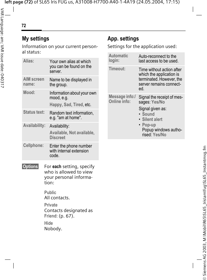 &copy; Siemens AG 2003, M:\Mobil\R65\SL65_Iris\am\fug\SL65_Instantmsg.fm72VAR Language: am; VAR issue date: 040317left page (72) of SL65 Iris FUG us, A31008-H7700-A40-1-4A19 (24.05.2004, 17:15)My settingsInformation on your current person-al status:&sect;Options&sect; For each setting, specify who is allowed to view your personal informa-tion:PublicAll contacts.PrivateContacts designated as Friend: (p. 67).HideNobody.App. settingsSettings for the application used:Alias: Your own alias at which you can be found on the server.AIM screen name: Name to be displayed in the group.Mood: Information about your own mood, e.g.Happy, Sad, Tired, etc.Status text: Random text information, e.g. "am at home".Availability: Availability:Available, Not available, Discreet Cellphone: Enter the phone number with internal extension code.Automatic login: Auto-reconnect to the last access to be used.Timeout: Time without action after which the application is terminated. However, the server remains connect-ed.Message info:/Online info: Signal the receipt of mes-sages: Yes/No Signal given as:&bull;Sound &bull;Silent alert &bull;Pop-upPopup windows autho-rised: Yes/No 