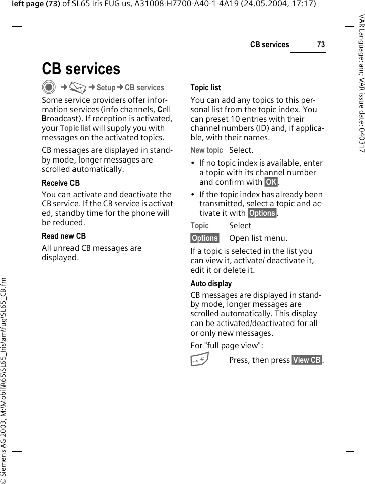 &copy; Siemens AG 2003, M:\Mobil\R65\SL65_Iris\am\fug\SL65_CB.fm73CB servicesVAR Language: am; VAR issue date: 040317left page (73) of SL65 Iris FUG us, A31008-H7700-A40-1-4A19 (24.05.2004, 17:17)CB servicesC&cent;M&cent;Setup&cent;CB servicesSome service providers offer infor-mation services (info channels, Cell Broadcast). If reception is activated, your Topic list will supply you with messages on the activated topics. CB messages are displayed in stand-by mode, longer messages are scrolled automatically.Receive CBYou can activate and deactivate the CB service. If the CB service is activat-ed, standby time for the phone will be reduced.Read new CBAll unread CB messages are displayed.Topic listYou can add any topics to this per-sonal list from the topic index. You can preset 10 entries with their channel numbers (ID) and, if applica-ble, with their names. New topic Select.&bull; If no topic index is available, enter a topic with its channel number and confirm with &sect;OK&sect;. &bull; If the topic index has already been transmitted, select a topic and ac-tivate it with &sect;Options&sect;.Topic Select&sect;Options&sect; Open list menu.If a topic is selected in the list you can view it, activate/ deactivate it, edit it or delete it.Auto displayCB messages are displayed in stand-by mode, longer messages are scrolled automatically. This display can be activated/deactivated for all or only new messages.For "full page view":#Press, then press &sect;View CB&sect;.