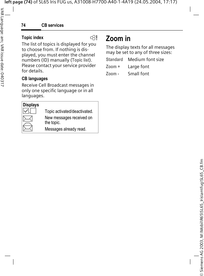 &copy; Siemens AG 2003, M:\Mobil\R65\SL65_Iris\am\fug\SL65_CB.fmCB services74VAR Language: am; VAR issue date: 040317left page (74) of SL65 Iris FUG us, A31008-H7700-A40-1-4A19 (24.05.2004, 17:17)Topic index bThe list of topics is displayed for you to choose from. If nothing is dis-played, you must enter the channel numbers (ID) manually (Topic list). Please contact your service provider for details.CB languagesReceive Cell Broadcast messages in only one specific language or in all languages.Zoom inThe display texts for all messages may be set to any of three sizes:Standard Medium font sizeZoom + Large fontZoom - Small fontDisplays&Ouml;,&Otilde;Topic activated/deactivated.pNew messages received on the topic.qMessages already read.