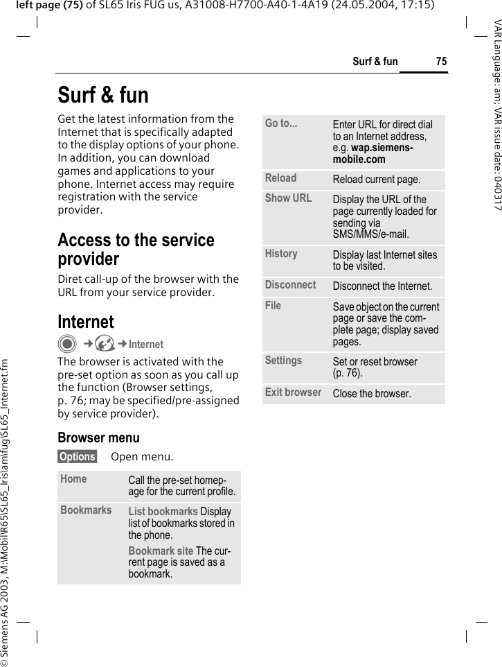 &copy; Siemens AG 2003, M:\Mobil\R65\SL65_Iris\am\fug\SL65_Internet.fm75Surf &amp; funVAR Language: am; VAR issue date: 040317left page (75) of SL65 Iris FUG us, A31008-H7700-A40-1-4A19 (24.05.2004, 17:15)Surf &amp; funGet the latest information from the Internet that is specifically adapted to the display options of your phone. In addition, you can download games and applications to your phone. Internet access may require registration with the service provider.Access to the service providerDiret call-up of the browser with the URL from your service provider.InternetC&cent;O&cent;InternetThe browser is activated with the pre-set option as soon as you call up the function (Browser settings, p. 76; may be specified/pre-assigned by service provider).Browser menu&sect;Options&sect; Open menu.Home Call the pre-set homep-age for the current profile.Bookmarks List bookmarks Display list of bookmarks stored in the phone. Bookmark site The cur-rent page is saved as a bookmark.Go to... Enter URL for direct dial to an Internet address, e.g. wap.siemens-mobile.com Reload Reload current page.Show URL Display the URL of the page currently loaded for sending via SMS/MMS/e-mail.History Display last Internet sites to be visited.Disconnect Disconnect the Internet.File Save object on the current page or save the com-plete page; display saved pages.Settings Set or reset browser (p. 76).Exit browser Close the browser.