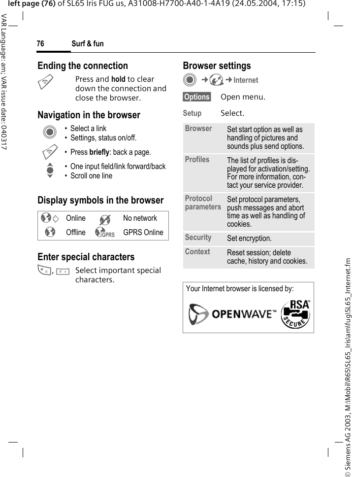 &copy; Siemens AG 2003, M:\Mobil\R65\SL65_Iris\am\fug\SL65_Internet.fmSurf &amp; fun76VAR Language: am; VAR issue date: 040317left page (76) of SL65 Iris FUG us, A31008-H7700-A40-1-4A19 (24.05.2004, 17:15)Ending the connectionBPress and hold to clear down the connection and close the browser.Navigation in the browserDisplay symbols in the browserEnter special characters*, 0Select important special characters.Browser settingsC&cent;O&cent;Internet&sect;Options&sect; Open menu.Setup Select.C &bull; Select a link&bull; Settings, status on/off.B &bull; Press briefly: back a page.I &bull; One input field/link forward/back&bull; Scroll one line&sup2; Online &acute; No network&plusmn; Offline &sup3; GPRS OnlineBrowser Set start option as well as handling of pictures and sounds plus send options.Profiles The list of profiles is dis-played for activation/setting. For more information, con-tact your service provider.Protocol parameters Set protocol parameters, push messages and abort time as well as handling of cookies.Security Set encryption.Context Reset session; delete cache, history and cookies.Your Internet browser is licensed by: 